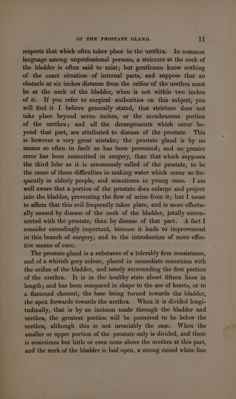respects that which often takes place in the urethra. In common language among unprofessional persons, a stricture at the neck of the bladder is often said to exist; but gentlemen know nothing of the exact situation of internal parts, and suppose that an obstacle at six inches distance from the orifice of the urethra must be at the neck of the bladder, when is not within two inches of it. If you refer to surgical authorities on this subject, you will find it I believe generally stated, that stricture does not take place beyond seven inches, or the membranous portion of the urethra; and all the derangements which occur be- yond that part, are attributed to disease of the prostate. This is however a very great mistake; the prostate gland is by no means so often in fault as has been presumed; and no greater error has been committed in surgery, than that which supposes the third lobe as it is erroneously called of the prostate, to be the cause of those difficulties in making water which occur so fre- quently in elderly people, and sometimes in young ones. I am well aware that a portion of the prostate does enlarge and project into the bladder, preventing the flow of urine from it; but I mean to affirm that this evil frequently takes place, and is more effectu- ally caused by disease of the neck of the bladder, totally uncon- nected with the prostate, than by disease of that part. A fact I consider exceedingly important, because it leads to improvement. - in this branch of surgery, and to the introduction of more effec- tive means of cure. The prostate gland is a substance of a tolerably firm consistence, and of a whitish grey colour, placed in immediate connexion with the orifice of the bladder, and nearly surrounding the first portion of the urethra. It is in the healthy state about fifteen lines in length; and has been compared in shape to the ace of hearts, or to a flattened chesnut, the base being turned towards the bladder, the apex forwards towards the urethra. When it is divided longi- tudinally, that is by an incision made through the bladder and urethra, the greatest portion will be perceived to be below the urethra, although this is not invariably the case. When the smaller or upper portion of the prostate only is divided, and there is sometimes but little or even none above the urethra at this part, and the neck of the bladder is laid open, a strong raised white line