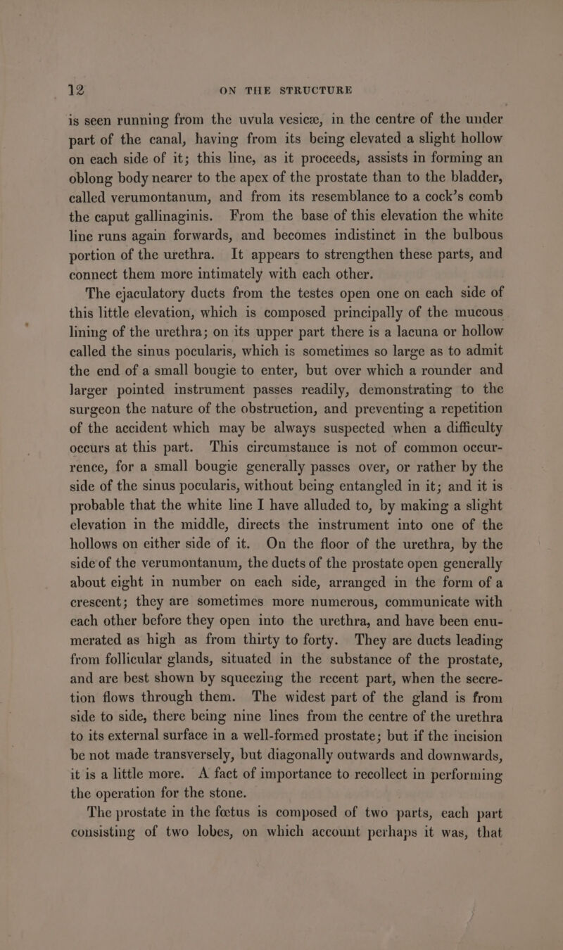 is seen running from the uvula vesice, in the centre of the under part of the canal, having from its being elevated a slight hollow on each side of it; this line, as it proceeds, assists in forming an oblong body nearer to the apex of the prostate than to the bladder, called verumontanum, and from its resemblance to a cock’s comb the caput gallinaginis. From the base of this elevation the white line runs again forwards, and becomes indistinct in the bulbous portion of the urethra. It appears to strengthen these parts, and connect them more intimately with each other. The ejaculatory ducts from the testes open one on each side of this little elevation, which is composed principally of the mucous lining of the urethra; on its upper part there is a lacuna or hollow called the sinus pocularis, which is sometimes so large as to admit the end of a small bougie to enter, but over which a rounder and larger pointed instrument passes readily, demonstrating to the surgeon the nature of the obstruction, and preventing a repetition of the accident which may be always suspected when a difficulty occurs at this part. This circumstance is not of common occur- rence, for a small bougie generally passes over, or rather by the side of the sinus pocularis, without being entangled in it; and it is probable that the white line I have alluded to, by making a slight elevation in the middle, directs the instrument into one of the hollows on either side of it. On the floor of the urethra, by the side of the verumontanum, the ducts of the prostate open generally about eight in number on each side, arranged in the form of a crescent; they are sometimes more numerous, communicate with each other before they open into the urethra, and have been enu- merated as high as from thirty to forty. They are ducts leading from follicular glands, situated in the substance of the prostate, and are best shown by squeezing the recent part, when the secre- tion flows through them. The widest part of the gland is from side to side, there being nine lines from the centre of the urethra to its external surface in a well-formed prostate; but if the incision be not made transversely, but diagonally outwards and downwards, it is a little more. A fact of importance to recollect in performing the operation for the stone. The prostate in the foetus is composed of two parts, each part consisting of two lobes, on which account perhaps it was, that