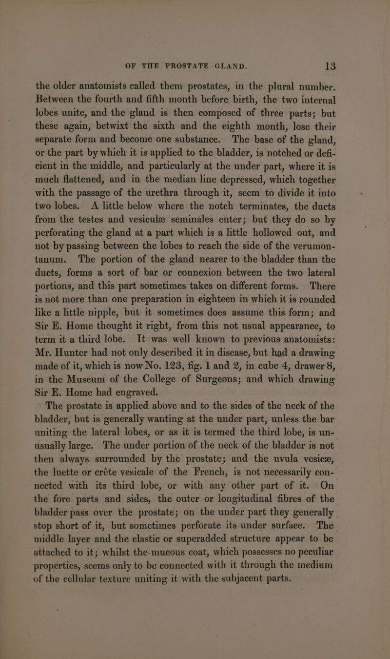 the older anatomists called them prostates, in the plural number. Between the fourth and fifth month before birth, the two internal lobes unite, and the gland is then composed of three parts; but these again, betwixt the sixth and the eighth month, lose their separate form and become one substance. The base of the gland, or the part by which it is applied to the bladder, is notched or defi- cient in the middle, and particularly at the under part, where it is much flattened, and in the median line depressed, which together with the passage of the urethra through it, seem to divide it into two lobes. A little below where the notch terminates, the ducts from the testes and vesiculze seminales enter; but they do so by perforating the gland at a part which is a little hollowed out, and not by passing between the lobes to reach the side of the verumon- tanum. The portion of the gland nearer to the bladder than the ducts, forms a sort of bar or connexion between the two lateral portions, and this part sometimes takes on different forms. There is not more than one preparation in eighteen in which it is rounded like a little nipple, but it sometimes does assume this form; and Sir E. Home thought it right, from this not usual appearance, to term it a third lobe. It was well known to previous anatomists: Mr. Hunter had not only described it in disease, but had a drawing made of it, which is now No. 123, fig. 1 and 2, in cube 4, drawer 8, in the Museum of the College of Surgeons; and which drawing Sir E. Home had engraved. ’ The prostate is applied above and to the sides of the neck of the bladder, but is generally wanting at the under part, unless the bar uniting the lateral lobes, or as it is termed the third lobe, is un- usually large. The under portion of the neck of the bladder is not then always surrounded by the prostate; and the uvula vesice, the luette or créte vesicale of the French, is not necessarily con- nected with its third lobe, or with any other part of it. On the fore parts and sides, the outer or longitudinal fibres of the bladder pass over the prostate; on the under part they generally stop short of it, but sometimes perforate its under surface. The middle layer and the elastic or superadded structure appear to be attached to it; whilst the. mucous coat, which possesses no peculiar properties, seems only to be connected with it through the medium of the cellular texture uniting it with the subjacent parts.