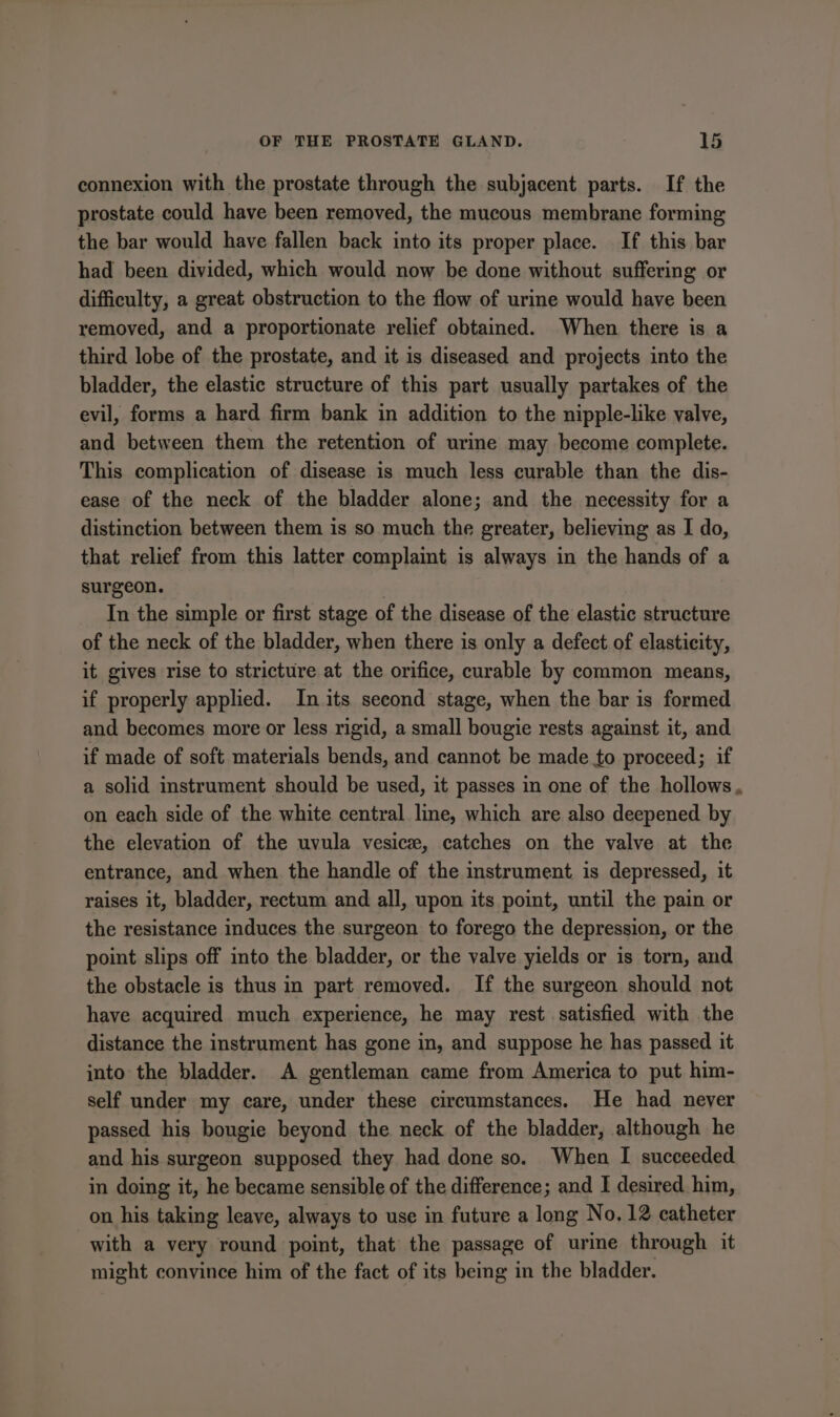 connexion with the prostate through the subjacent parts. If the prostate could have been removed, the mucous membrane forming the bar would have fallen back into its proper place. If this bar had been divided, which would now be done without suffering or difficulty, a great obstruction to the flow of urine would have been removed, and a proportionate relief obtained. When there is a third lobe of the prostate, and it is diseased and projects into the bladder, the elastic structure of this part usually partakes of the evil, forms a hard firm bank in addition to the nipple-like valve, and between them the retention of urine may become complete. This complication of disease is much less curable than the dis- ease of the neck of the bladder alone; and the necessity for a distinction between them is so much the greater, believing as I do, that relief from this latter complaint is always in the hands of a surgeon. In the simple or first stage of the disease of the elastic structure of the neck of the bladder, when there is only a defect of elasticity, it gives rise to stricture at the orifice, curable by common means, if properly applied. In its second stage, when the bar is formed and becomes more or less rigid, a small bougie rests against it, and if made of soft materials bends, and cannot be made to proceed; if a solid instrument should be used, it passes in one of the hollows. on each side of the white central line, which are also deepened by the elevation of the uvula vesice, catches on the valve at the entrance, and when the handle of the instrument is depressed, it raises it, bladder, rectum and all, upon its point, until the pain or the resistance induces the surgeon to forego the depression, or the point slips off into the bladder, or the valve yields or is torn, and the obstacle is thus in part removed. If the surgeon should not have acquired much experience, he may rest satisfied with the distance the instrument has gone in, and suppose he has passed it into the bladder. A gentleman came from America to put him- self under my care, under these circumstances. He had never passed his bougie beyond the neck of the bladder, although he and his surgeon supposed they had done so. When I succeeded in doing it, he became sensible of the difference; and I desired him, on his taking leave, always to use in future a long No. 12 catheter with a very round point, that the passage of ure through it might convince him of the fact of its being in the bladder.