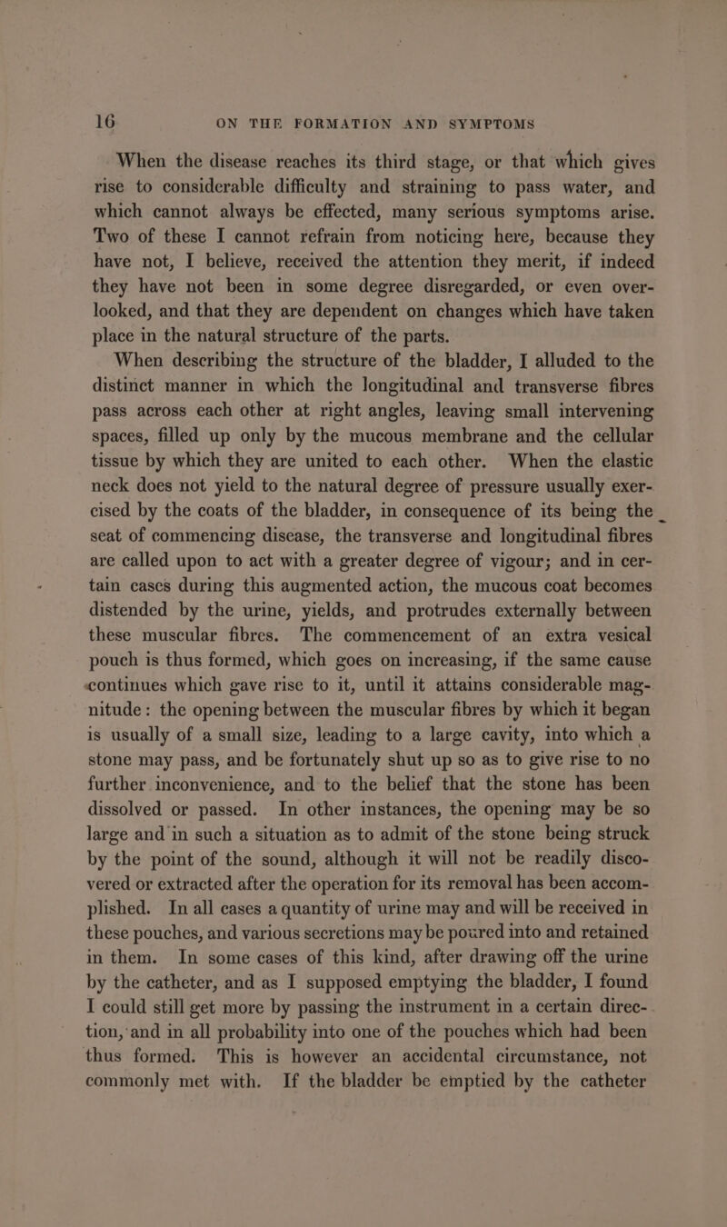 When the disease reaches its third stage, or that which gives rise to considerable difficulty and straining to pass water, and which cannot always be effected, many serious symptoms arise. Two of these I cannot refrain from noticing here, because they have not, I believe, received the attention they merit, if indeed they have not been in some degree disregarded, or even over- looked, and that they are dependent on changes which have taken place in the natural structure of the parts. When describing the structure of the bladder, I alluded to the distinct manner in which the longitudinal and transverse fibres pass across each other at right angles, leaving small intervening spaces, filled up only by the mucous membrane and the cellular tissue by which they are united to each other. When the elastic neck does not yield to the natural degree of pressure usually exer- cised by the coats of the bladder, in consequence of its being the _ seat of commencing disease, the transverse and longitudinal fibres are called upon to act with a greater degree of vigour; and in cer- tain cases during this augmented action, the mucous coat becomes distended by the urine, yields, and protrudes externally between these muscular fibres. The commencement of an extra vesical pouch is thus formed, which goes on increasing, if the same cause continues which gave rise to it, until it attains considerable mag- nitude: the opening between the muscular fibres by which it began is usually of a small size, leading to a large cavity, into which a stone may pass, and be fortunately shut up so as to give rise to no further inconvenience, and to the belief that the stone has been dissolved or passed. In other instances, the opening may be so large and in such a situation as to admit of the stone being struck by the point of the sound, although it will not be readily disco- vered or extracted after the operation for its removal has been accom- plished. In all cases a quantity of urine may and will be received in these pouches, and various secretions may be poured into and retained in them. In some cases of this kind, after drawing off the urine by the catheter, and as I supposed emptying the bladder, I found I could still get more by passing the instrument in a certain direc- tion, ‘and in all probability into one of the pouches which had been thus formed: This is however an accidental circumstance, not commonly met with. If the bladder be emptied by the catheter