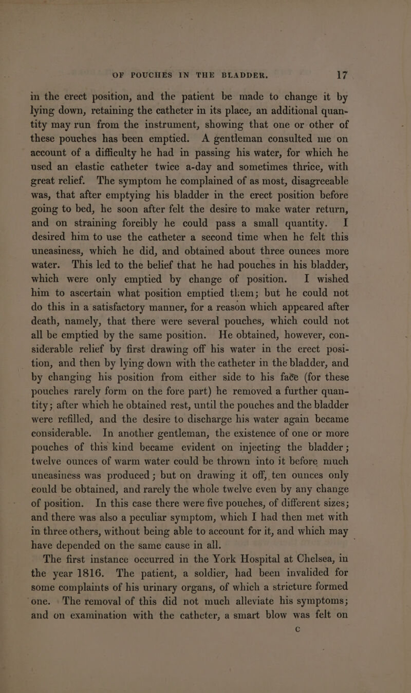 in the erect position, and the patient be made to change it by lymg down, retaining the catheter im its place, an additional quan- tity may run from the instrument, showing that one or other of these pouches has been emptied. A gentleman consulted me on account of a difficulty he had in passing his water, for which he used an elastic catheter twice a-day and sometimes thrice, with great relief. The symptom he complained of as most, disagreeable was, that after emptying his bladder in the erect position before going to bed, he soon after felt the desire to make water return, and on straining forcibly he could pass a small quantity. I desired him to use the catheter a second time when he felt this uneasiness, which he did, and obtained about three ounces more water. This led to the belief that he had pouches in his bladder, which were only emptied by change of position. I wished him to ascertain what position emptied them; but he could not do this in a satisfactory manner, for a reason which appeared after death, namely, that there were several pouches, which could not all be emptied by the same position. He obtained, however, con- siderable relief by first drawing off his water in the erect posi- _ tion, and then by lying down with the catheter in the bladder, and by changing his position from either side to his faée (for these pouches rarely form on the fore part) he removed a further quan- tity; after which he obtained rest, until the pouches and the bladder were refilled, and the desire to discharge his water again became eonsiderable. In another gentleman, the existence of one or more pouches of this kind became evident on injecting the bladder ; twelve ounces of warm water could be thrown into it before much uneasiness was produced ; but on drawing it off, ten ounces only could be obtained, and rarely the whole twelve even by any change of position. In this case there were five pouches, of different sizes; and there was also a peculiar symptom, which I had then met with in three others, without being able to account for it, and which may have depended on the same cause in all. The first instance occurred in the York Hospital at Chelsea, in the year 1816. The patient, a soldier, had been invalided for some complaints of his urinary organs, of which a stricture formed ‘one. The removal of this did not much alleviate his symptoms; and on examination with the catheter, a smart blow was felt on G