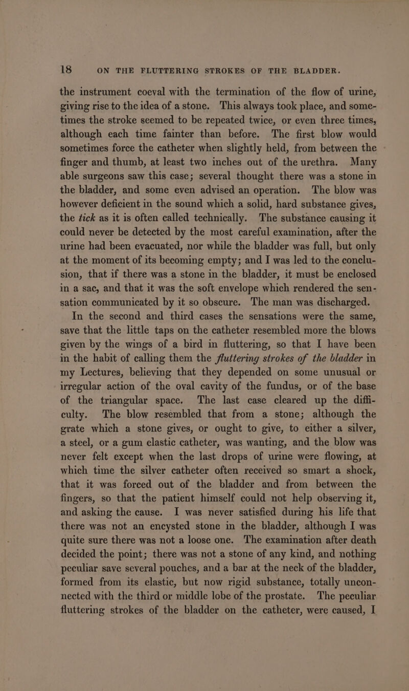 the instrument coeval with the termination of the flow of urine, giving rise to the idea of astone. This always took place, and some- times the stroke seemed to be repeated twice, or even three times, although each time fainter than before. The first blow would sometimes force the catheter when slightly held, from between the - finger and thumb, at least two inches out of the urethra. Many able surgeons saw this case; several thought there was a stone in the bladder, and some even advised an operation. The blow was however deficient in the sound which a solid, hard substance gives, the dick as it is often called technically. The substance causing it could never be detected by the most careful examination, after the urine had been evacuated, nor while the bladder was full, but only at the moment of its becoming empty; and I was led to the conclu- sion, that if there was a stone in the bladder, it must be enclosed in a sac, and that it was the soft envelope which rendered the sen- sation communicated by it so obscure. The man was discharged. In the second and third cases the sensations were the same, save that the little taps on the catheter resembled more the blows given by the wings of a bird in fluttermg, so that I have been in the habit of calling them the fluttering strokes of the bladder in my Lectures, believing that they depended on some unusual or irregular action of the oval cavity of the fundus, or of the base of the triangular space. The last case cleared up the diffi- culty. The blow resembled that from a stone; although the grate which a stone gives, or ought to give, to either a silver, a steel, or a gum elastic catheter, was wanting, and the blow was never felt except when the last drops of urme were flowing, at which time the silver catheter often received so smart a shock, that it was forced out of the bladder and from between the fingers, so that the patient himself could not help observing it, and asking the cause. I was never satisfied during his life that there was not an encysted stone in the bladder, although I was quite sure there was not a loose one. The examination after death decided the point; there was not a stone of any kind, and nothing peculiar save several pouches, and a bar at the neck of the bladder, formed from its elastic, but now rigid substance, totally uncon- nected with the third or middle lobe of the prostate. The peculiar fluttering strokes of the bladder on the catheter, were caused, I