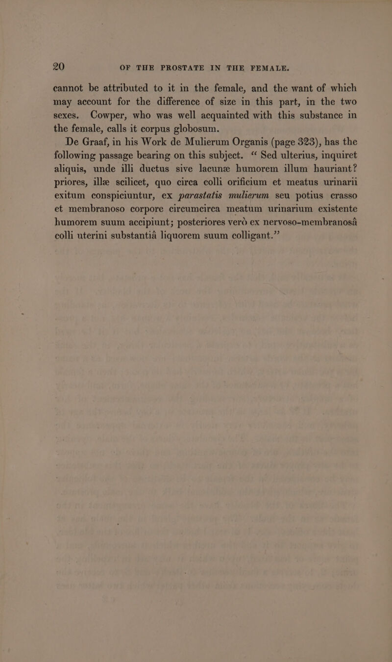 cannot be attributed to it in the female, and the want of which may account for the difference of size in this part, in the two sexes. Cowper, who was well acquainted with this substance in the female, calls it corpus globosum. De Graaf, in his Work de Mulierum Organis (page 323), has the following passage bearing on this subject. “ Sed ulterius, inquiret aliquis, unde illi ductus sive lacune humorem illum hauriant? priores, illze scilicet, quo circa colli orificium et meatus urinarii exitum conspiciuntur, ex parastatis mulierum seu potius crasso et membranoso corpore circumcirca meatum urinarium existente humorem suum accipiunt; posteriores vero ex nervoso-membranosa colli uterini substantia liquorem suum colligant.”’