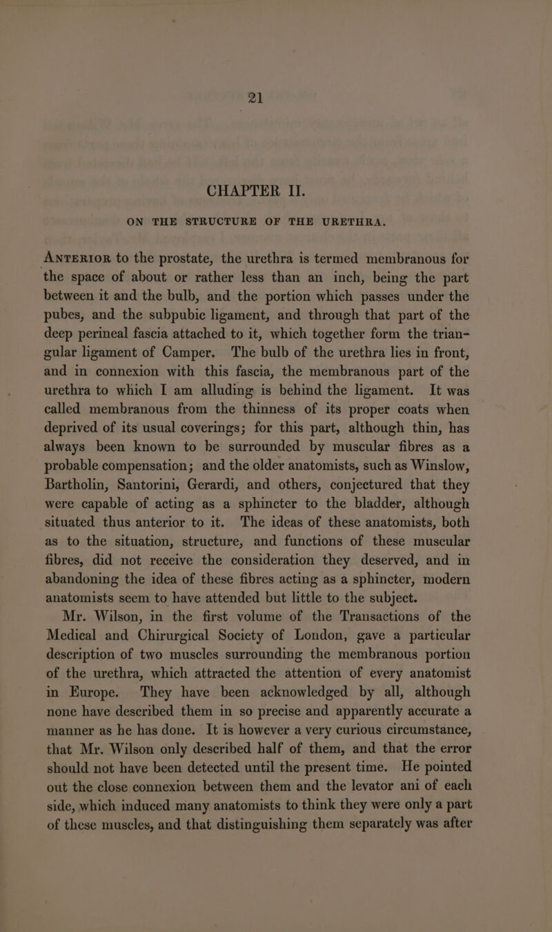 CHAPTER II. ON THE STRUCTURE OF THE URETHRA. AwnrerroR to the prostate, the urethra is termed membranous for the space of about or rather less than an inch, being the part between it and the bulb, and the portion which passes under the pubes, and the subpubic ligament, and through that part of the deep perineal fascia attached to it, which together form the trian- gular ligament of Camper. The bulb of the urethra lies in front, and in connexion with this fascia, the membranous part of the urethra to which I am alluding is behind the ligament. It was called membranous from the thinness of its proper coats when deprived of its usual coverings; for this part, although thin, has always been known to be surrounded by muscular fibres as a probable compensation; and the older anatomists, such as Winslow, Bartholin, Santorini, Gerardi, and others, conjectured that they were capable of acting as a sphincter to the bladder, although situated thus anterior to it. The ideas of these anatomists, both as to the situation, structure, and functions of these muscular fibres, did not receive the consideration they deserved, and in abandoning the idea of these fibres acting as a sphincter, modern anatomists seem to have attended but little to the subject. Mr. Wilson, in the first volume of the Transactions of the Medical and Chirurgical Society of London, gave a particular description of two muscles surrounding the membranous portion of the urethra, which attracted the attention of every anatomist in Europe. They have been acknowledged by all, although none have described them in so precise and apparently accurate a manner as he has done. It is however a very curious circumstance, that Mr. Wilson only described half of them, and that the error should not have been detected until the present time. He pointed out the close connexion between them and the levator ani of each side, which induced many anatomists to think they were only a part of these muscles, and that distinguishing them separately was after