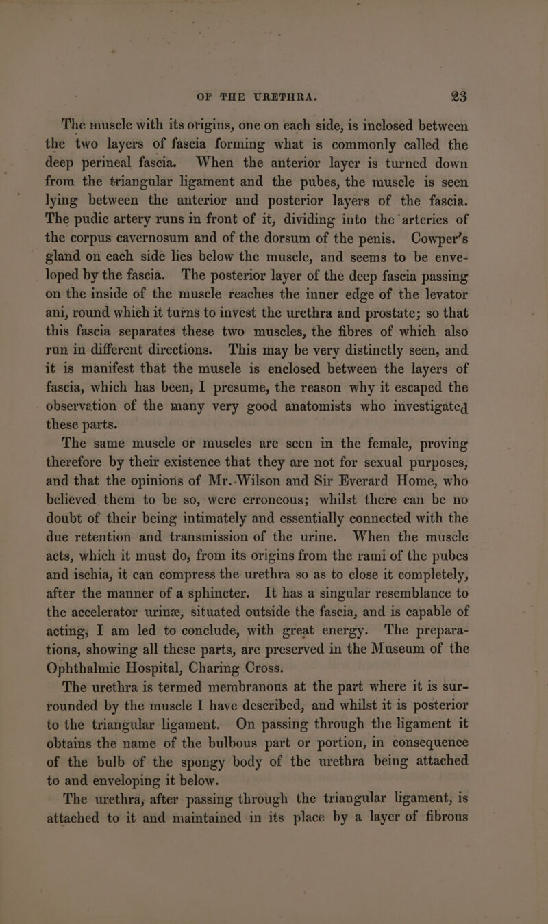 The muscle with its origins, one on each side, is inclosed between the two layers of fascia forming what is commonly called the deep perineal fascia. When the anterior layer is turned down from the triangular ligament and the pubes, the muscle is seen lying between the anterior and posterior layers of the fascia. The pudic artery runs in front of it, dividing into the arteries of the corpus cavernosum and of the dorsum of the penis. Cowper’s gland on each side lies below the muscle, and seems to be enve- _ loped by the fascia. The posterior layer of the deep fascia passing on the inside of the muscle reaches the inner edge of the levator ani, round which it turns to invest the urethra and prostate; so that this fascia separates these two muscles, the fibres of which also run in different directions. This may be very distinctly seen, and it is manifest that the muscle is enclosed between the layers of fascia, which has been, I presume, the reason why it escaped the - observation of the many very good anatomists who investigateg these parts. The same muscle or muscles are seen in the female, proving therefore by their existence that they are not for sexual purposes, and that the opinions of Mr.-Wilson and Sir Everard Home, who believed them to be so, were erroneous; whilst there can be no doubt of their being intimately and essentially connected with the due retention and transmission of the urine. When the muscle acts, which it must do, from its origins from the rami of the pubes and ischia, it can compress the urethra so as to close it completely, after the manner of a sphincter. It has a singular resemblance to the accelerator urine, situated outside the fascia, and is capable of acting, I am led to conclude, with great energy. The prepara- tions, showing all these parts, are preserved in the Museum of the Ophthalmic Hospital, Charing Cross. The urethra is termed membranous at the part where it is sur- rounded by the muscle I have described, and whilst it is posterior to the triangular ligament. On passing through the ligament it obtains the name of the bulbous part or portion, in consequence of the bulb of the spongy body of the urethra being attached to and enveloping it below. The urethra, after passing through the triangular ligament, is attached to it and maintained in its place by a layer of fibrous