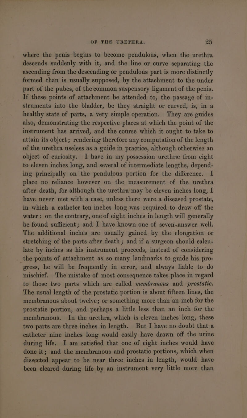 where the penis begins to become pendulous, when the urethra descends suddenly with it, and the line or curve separating the ascending from the descending or pendulous part is more distinctly formed than is usually supposed, by the attachment to the under part of the pubes, of the common suspensory ligament of the penis. _ If these points of attachment be attended to, the passage of in- struments into the bladder, be they straight or curved, is, in a healthy state of parts, a very simple operation. They are guides also, demonstrating the respective places at which the point of the instrument has arrived, and the course which it ought to take to attain its object ; rendering therefore any computation of the length of the urethra useless as a guide in practice, although otherwise an object of curiosity. I have in my possession urethre from eight to eleven inches long, and several of intermediate lengths, depend- ing principally on the pendulous portion for the difference. I place no reliance however on the measurement of the urethra after death, for although the urethra may be eleven inches long, I have never met with a case, unless there were a diseased prostate, in which a catheter ten inches long was required to draw off the water: on the contrary, one of eight inches in length will generally be found sufficient; and I have known one of seven.answer well. The additional inches are usually gained by the elongation or stretching of the parts after death; and if a surgeon should calcu- late by inches as his instrument proceeds, instead of considering _ the points of attachment as so many landmarks to guide his pro- gress, he will be frequently in error, and always hable to do mischief. The mistake of most consequence takes place in regard to those two parts which are called membranous and prostatic. The usual length of the prostatic portion is about fifteen lines, the membranous about twelve; or something more than an inch for the prostatic portion, and perhaps a little less than an inch for the membranous. In the urethra, which is eleven inches long, these two parts are three inches in length. But I have no doubt that a catheter nine inches long would easily have drawn off the urine during life. I am satisfied that one of eight inches would have done it; and the membranous and prostatic portions, which when dissected appear to be near three inches in length, would have been cleared during life by an instrument very little more than