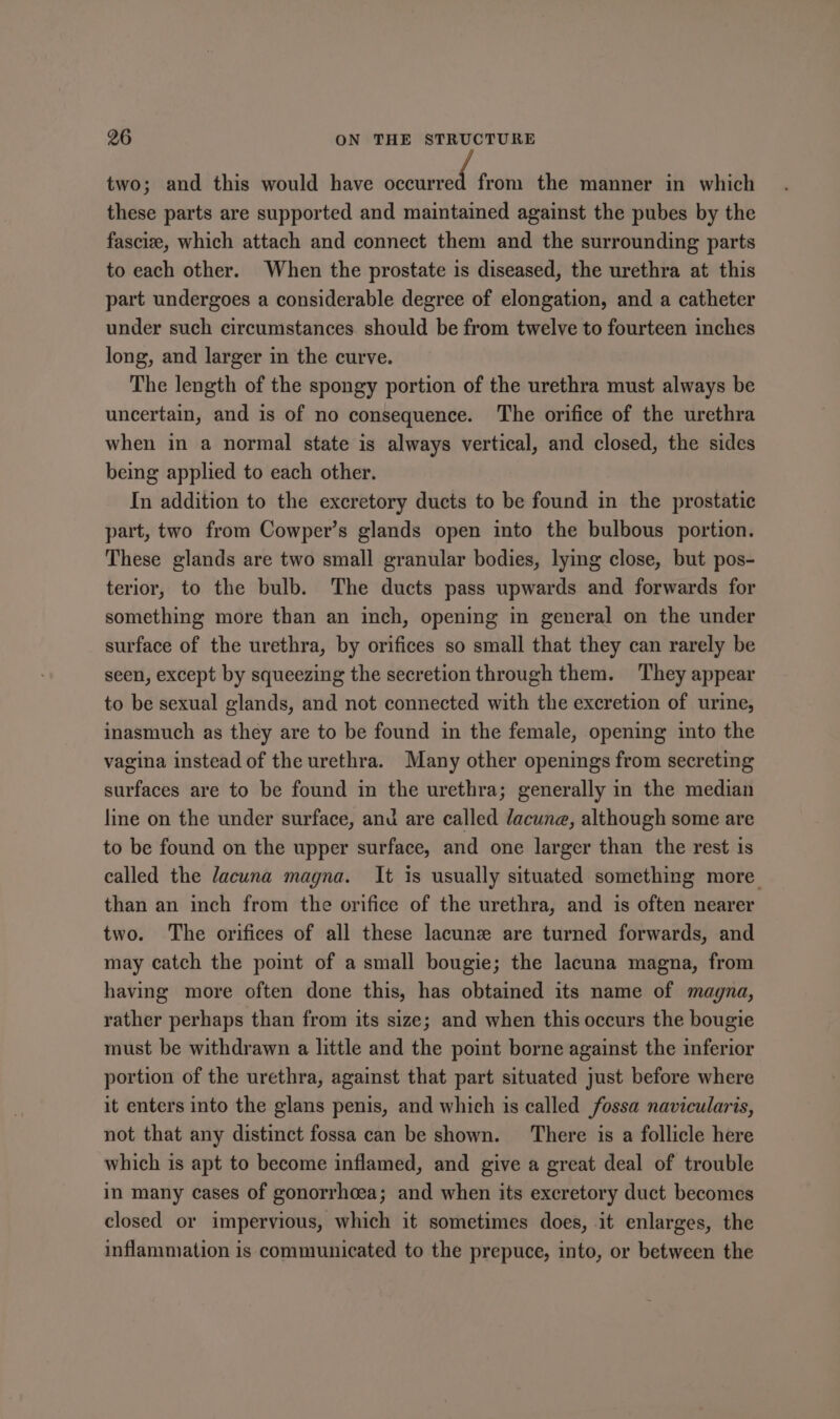 two; and this would have Reaere from the manner in which these parts are supported and maintained against the pubes by the fascize, which attach and connect them and the surrounding parts to each other. When the prostate is diseased, the urethra at this part undergoes a considerable degree of elongation, and a catheter under such circumstances should be from twelve to fourteen inches long, and larger in the curve. The length of the spongy portion of the urethra must always be uncertain, and is of no consequence. The orifice of the urethra when in a normal state is always vertical, and closed, the sides being applied to each other. In addition to the excretory ducts to be found in the prostatic part, two from Cowper’s glands open into the bulbous portion. These glands are two small granular bodies, lying close, but pos- terior, to the bulb. The ducts pass upwards and forwards for something more than an inch, opening in general on the under surface of the urethra, by orifices so small that they can rarely be seen, except by squeezing the secretion through them. They appear to be sexual glands, and not connected with the excretion of urine, inasmuch as they are to be found in the female, opening into the vagina instead of the urethra. Many other openings from secreting surfaces are to be found in the urethra; generally in the median line on the under surface, and are called dacune, although some are to be found on the upper surface, and one larger than the rest 1s ealled the lacuna magna. It is usually situated something more than an inch from the orifice of the urethra, and is often nearer two. The orifices of all these lacune are turned forwards, and may catch the point of a small bougie; the lacuna magna, from having more often done this, has obtained its name of magna, rather perhaps than from its size; and when this occurs the bougie must be withdrawn a little and the point borne against the inferior portion of the urethra, against that part situated just before where it enters into the glans penis, and which 1s called fossa navicularis, not that any distinct fossa can be shown. There is a follicle here which is apt to become inflamed, and give a great deal of trouble in many cases of gonorrhoea; and when its excretory duct becomes closed or impervious, which it sometimes does, it enlarges, the inflammation is communicated to the prepuce, into, or between the