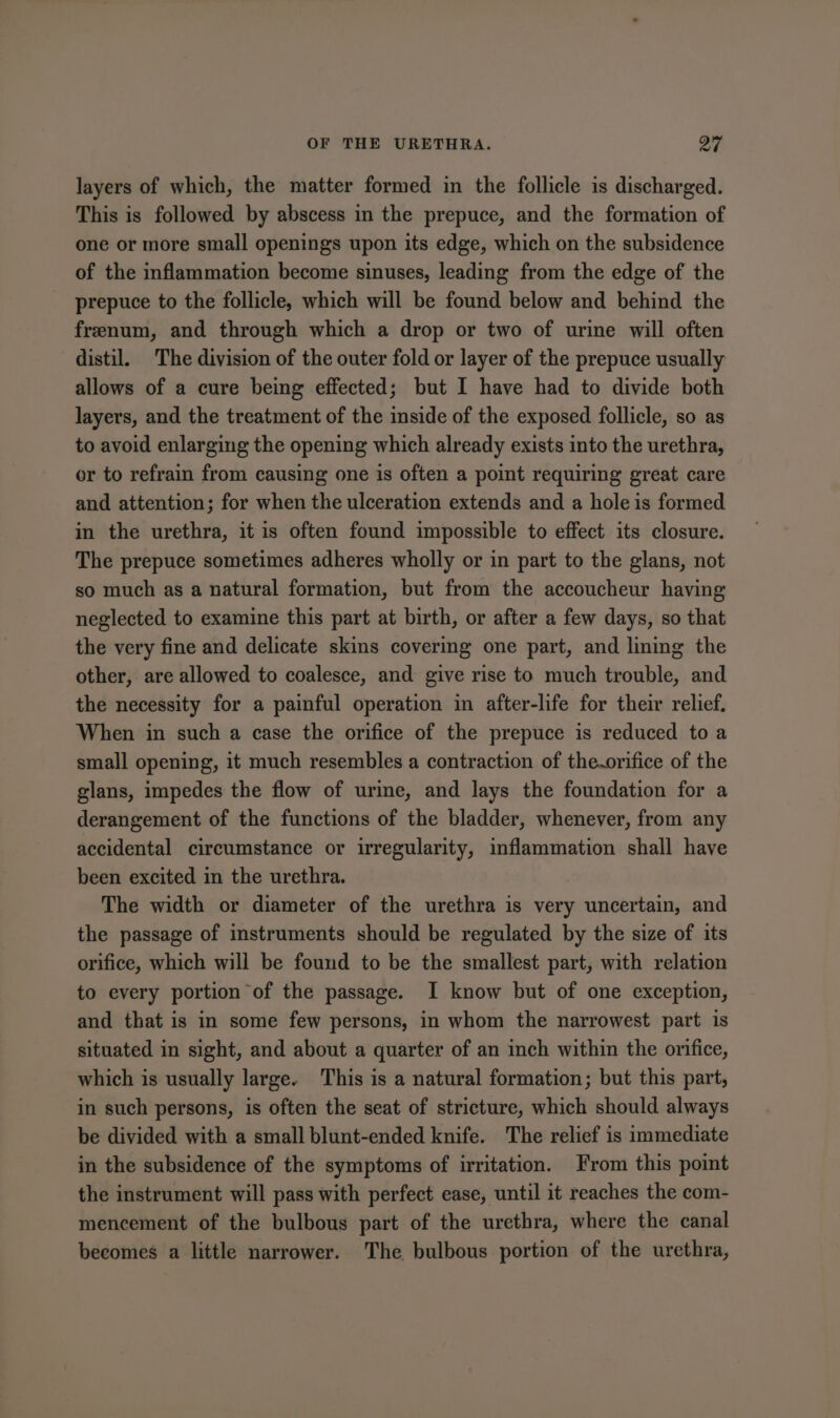 layers of which, the matter formed in the follicle is discharged. This is followed by abscess in the prepuce, and the formation of one or more small openings upon its edge, which on the subsidence of the inflammation become sinuses, leading from the edge of the prepuce to the follicle, which will be found below and behind the frenum, and through which a drop or two of urine will often distil. The division of the outer fold or layer of the prepuce usually allows of a cure being effected; but I have had to divide both layers, and the treatment of the inside of the exposed follicle, so as to avoid enlarging the opening which already exists into the urethra, or to refrain from causing one is often a point requiring great care and attention; for when the ulceration extends and a hole is formed in the urethra, it is often found impossible to effect its closure. The prepuce sometimes adheres wholly or in part to the glans, not so much as a natural formation, but from the accoucheur having neglected to examine this part at birth, or after a few days, so that the very fine and delicate skins covering one part, and lining the other, are allowed to coalesce, and give rise to much trouble, and the necessity for a painful operation in after-life for their relief, When in such a case the orifice of the prepuce is reduced to a small opening, it much resembles a contraction of the.orifice of the glans, impedes the flow of urine, and lays the foundation for a derangement of the functions of the bladder, whenever, from any accidental circumstance or irregularity, inflammation shall have been excited in the urethra. The width or diameter of the urethra is very uncertain, and the passage of instruments should be regulated by the size of its orifice, which will be found to be the smallest part, with relation to every portion of the passage. I know but of one exception, and that is in some few persons, in whom the narrowest part is situated in sight, and about a quarter of an inch within the orifice, which is usually large. This is a natural formation; but this part, in such persons, is often the seat of stricture, which should always be divided with a small blunt-ended knife. The relief is immediate in the subsidence of the symptoms of irritation. From this point the instrument will pass with perfect ease, until it reaches the com- mencement of the bulbous part of the urethra, where the canal becomes a little narrower. The bulbous portion of the urethra,