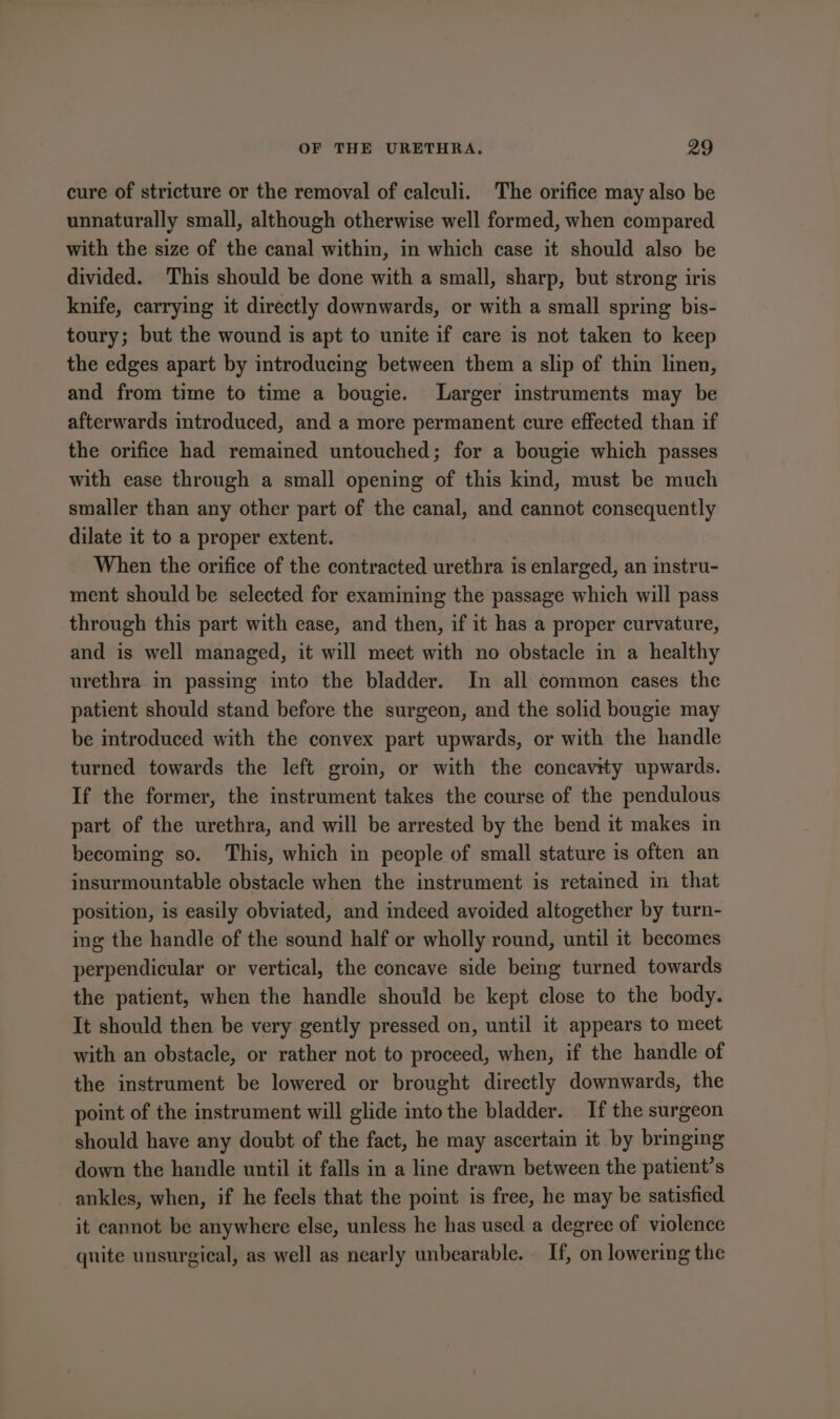 cure of stricture or the removal of calculi. The orifice may also be unnaturally small, although otherwise well formed, when compared with the size of the canal within, in which case it should also be divided. This should be done with a small, sharp, but strong iris knife, carrying it directly downwards, or with a small spring bis- toury; but the wound is apt to unite if care is not taken to keep the edges apart by introducing between them a slip of thin linen, and from time to time a bougie. Larger instruments may be afterwards introduced, and a more permanent cure effected than if the orifice had remained untouched; for a bougie which passes with ease through a small opening of this kind, must be much smaller than any other part of the canal, and cannot consequently dilate it to a proper extent. When the orifice of the contracted urethra is enlarged, an instru- ment should be selected for examining the passage which will pass through this part with ease, and then, if it has a proper curvature, and is well managed, it will meet with no obstacle in a healthy urethra in passing into the bladder. In all common cases the patient should stand before the surgeon, and the solid bougie may be introduced with the convex part upwards, or with the handle turned towards the left groin, or with the concavity upwards. If the former, the instrument takes the course of the pendulous part of the urethra, and will be arrested by the bend it makes in becoming so. This, which in people of small stature is often an insurmountable obstacle when the instrument is retained in that position, is easily obviated, and indeed avoided altogether by turn- ing the handle of the sound half or wholly round, until it becomes perpendicular or vertical, the concave side being turned towards the patient, when the handle should be kept close to the body. It should then be very gently pressed on, until it appears to meet with an obstacle, or rather not to proceed, when, if the handle of the instrument be lowered or brought directly downwards, the point of the instrument will glide into the bladder. If the surgeon should have any doubt of the fact, he may ascertain it by bringing down the handle until it falls in a line drawn between the patient’s ankles, when, if he feels that the point is free, he may be satisfied it cannot be anywhere else, unless he has used a degree of violence quite unsurgical, as well as nearly unbearable. If, on lowering the