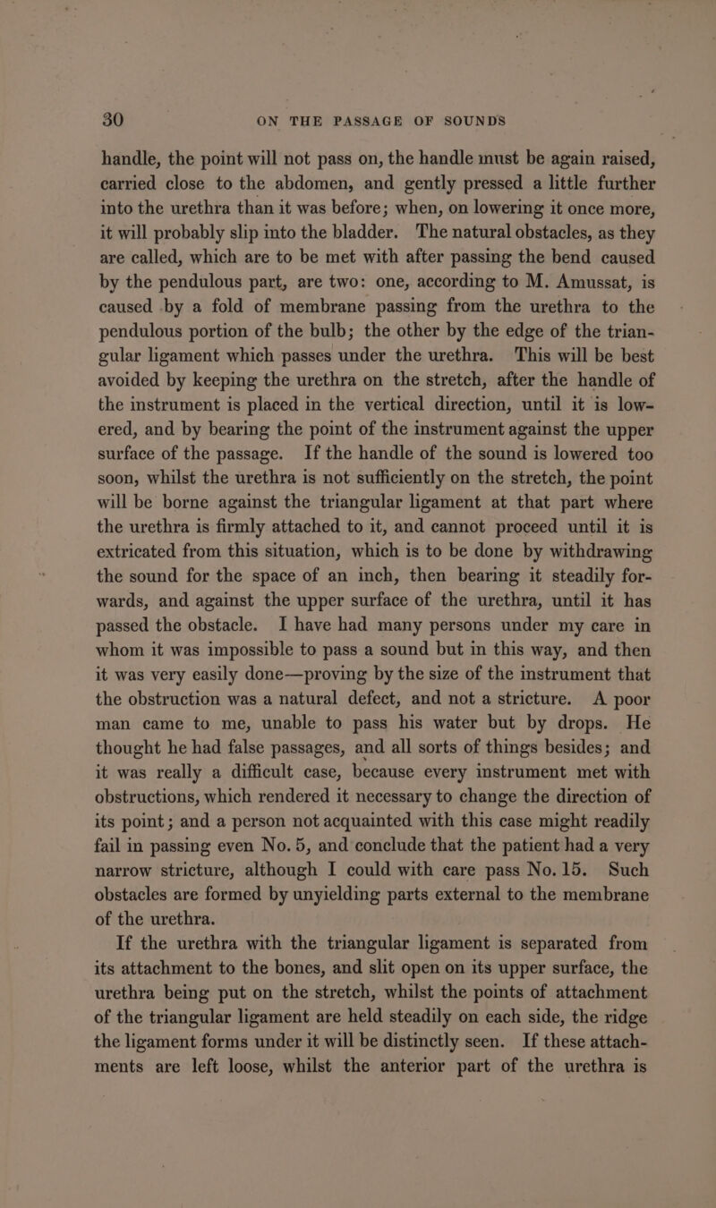 handle, the point will not pass on, the handle must be again raised, carried close to the abdomen, and gently pressed a little further into the urethra than it was before; when, on lowering it once more, it will probably slip into the bladder. The natural obstacles, as they are called, which are to be met with after passing the bend caused by the pendulous part, are two: one, according to M. Amussat, is caused by a fold of membrane passing from the urethra to the pendulous portion of the bulb; the other by the edge of the trian- gular ligament which passes under the urethra. This will be best avoided by keeping the urethra on the stretch, after the handle of the instrument is placed in the vertical direction, until it is low- ered, and by bearing the point of the instrument against the upper surface of the passage. Ifthe handle of the sound is lowered too soon, whilst the urethra is not sufficiently on the stretch, the point will be borne against the triangular ligament at that part where the urethra is firmly attached to it, and cannot proceed until it is extricated from this situation, which is to be done by withdrawing the sound for the space of an inch, then bearing it steadily for- wards, and against the upper surface of the urethra, until it has passed the obstacle. JI have had many persons under my care in whom it was impossible to pass a sound but in this way, and then it was very easily done—proving by the size of the instrument that the obstruction was a natural defect, and not a stricture. A poor man came to me, unable to pass his water but by drops. He thought he had false passages, and all sorts of things besides; and it was really a difficult case, because every instrument met with obstructions, which rendered it necessary to change the direction of its pot; and a person not acquainted with this case might readily fail in passing even No.5, and conclude that the patient had a very narrow stricture, although I could with care pass No. 15. Such obstacles are formed by unyielding parts external to the membrane of the urethra. If the urethra with the triangular ligament is separated from its attachment to the bones, and slit open on its upper surface, the urethra being put on the stretch, whilst the points of attachment of the triangular ligament are held steadily on each side, the ridge the ligament forms under it will be distinctly seen. If these attach- ments are left loose, whilst the anterior part of the urethra is