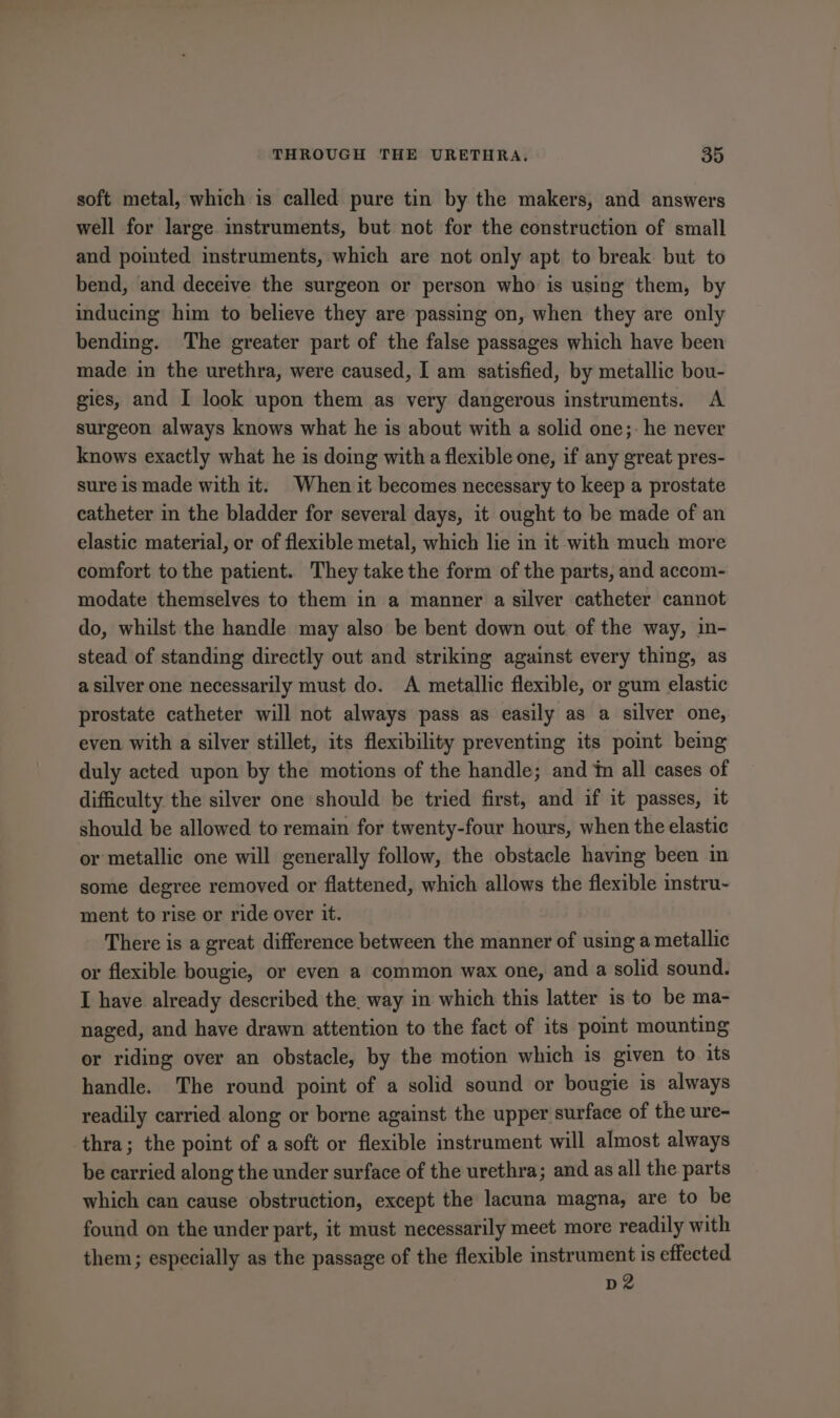 soft metal, which is called pure tin by the makers, and answers well for large instruments, but not for the construction of small and pointed instruments, which are not only apt to break but to bend, and deceive the surgeon or person who is using them, by inducing him to believe they are passing on, when they are only bending. The greater part of the false passages which have been made in the urethra, were caused, I am satisfied, by metallic bou- gies, and I look upon them as very dangerous instruments. A surgeon always knows what he is about with a solid one;: he never knows exactly what he is doing with a flexible one, if any great pres- sure is made with it. When it becomes necessary to keep a prostate catheter in the bladder for several days, it ought to be made of an elastic material, or of flexible metal, which lie in it with much more comfort tothe patient. They take the form of the parts, and accom- modate themselves to them in a manner a silver catheter cannot do, whilst the handle may also be bent down out. of the way, in- stead of standing directly out and striking against every thing, as a silver one necessarily must do. A metallic flexible, or gum elastic prostate catheter will not always pass as easily as a silver one, even with a silver stillet, its flexibility preventing its point bemg duly acted upon by the motions of the handle; and im all cases of difficulty the silver one should be tried first, and if it passes, it should be allowed to remain for twenty-four hours, when the elastic or metallic one will generally follow, the obstacle having been in some degree removed or flattened, which allows the flexible nstru- ment to rise or ride over it. There is a great difference between the manner of using a metallic or flexible bougie, or even a common wax one, and a solid sound. I have already described the. way in which this latter is to be ma- naged, and have drawn attention to the fact of its point mounting or riding over an obstacle, by the motion which is given to its handle. The round point of a solid sound or bougie is always readily carried along or borne against the upper surface of the ure- thra; the point of a soft or flexible instrument will almost always be carried along the under surface of the urethra; and as all the parts which can cause obstruction, except the lacuna magna, are to be found on the under part, it must necessarily meet more readily with them; especially as the passage of the flexible instrument is effected nz