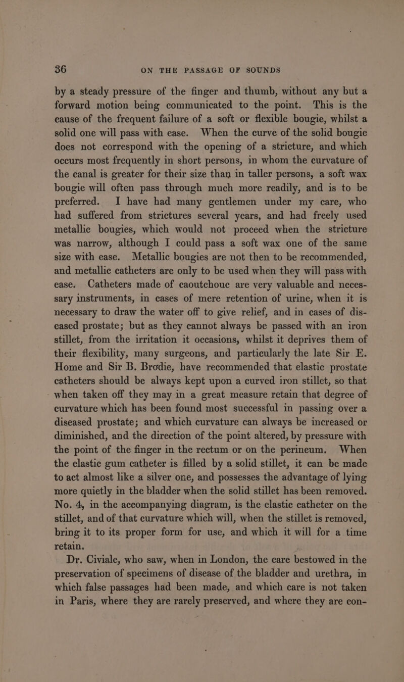 by a steady pressure of the finger and thumb, without any but a forward motion being communicated to the point. This is the cause of the frequent failure of a soft or flexible bougie, whilst a solid one will pass with ease. When the curve of the solid bougie does not correspond with the opening of a stricture, and which occurs most frequently in short persons, in whom the curvature of the canal is greater for their size than in taller persons, a soft wax bougie will often pass through much more readily, and is to be preferred. I have had many gentlemen under my care, who had suffered from strictures several years, and had freely used metallic bougies, which would not proceed when the stricture was narrow, although I could pass a soft wax one of the same size with ease. Metallic bougies are not then to be recommended, and metallic catheters are only to be used when they will pass with ease. Catheters made of caoutchouc are very valuable and neces- sary instruments, in cases of mere retention of urine, when it is necessary to draw the water off to give relief, and in cases of dis- eased prostate; but as they cannot always be passed with an iron stillet, from the irritation it occasions, whilst it deprives them of their flexibility, many surgeons, and particularly the late Sir E. Home and Sir B. Brodie, have recommended that elastic prostate catheters should be always kept upon a curved iron stillet, so that - when taken off they may in a great measure retain that degree of curvature which has been found most successful in passing over a diseased prostate; and which curvature can always be increased or diminished, and the direction of the point altered, by pressure with the point of the finger in the rectum or on the perineum. When the elastic gum catheter is filled by a solid stillet, it can be made to act almost like a silver one, and possesses the advantage of lying more quietly in the bladder when the solid stillet has been removed. No. 4, in the accompanying diagram, is the elastic catheter on the stillet, and of that curvature which will, when the stillet is removed, bring it to its proper form for use, and which it will for a time retain. | Dr. Civiale, who saw, when in London, the care bestowed in the preservation of specimens of disease of the bladder and urethra, in which false passages had been made, and which care is not taken in Paris, where they are rarely preserved, and where they are con-