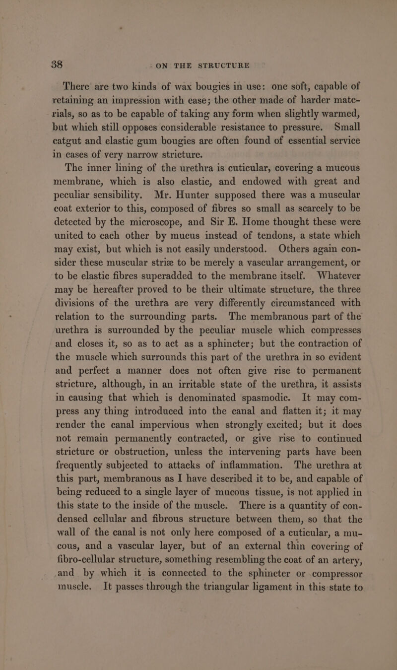 There are two kinds of wax bougies in use: one soft, capable of retaining an impression with case; the other made of harder mate- rials, so as to be capable of taking any form when slightly warmed, but which still opposes considerable resistance to pressure. Small catgut and elastic gum bougies are often found of essential service in cases of very narrow stricture. The inner lining of the urethra is cuticular, covering a mucous membrane, which is also elastic, and endowed with great and peculiar sensibility. Mr. Hunter supposed there was a muscular coat exterior to this, composed of fibres so small as scarcely to be detected by the microscope, and Sir E. Home thought these were united to each other by mucus instead of tendons, a state which may exist, but which is not easily understood. Others again con- sider these muscular strize to be merely a vascular arrangement, or to be elastic fibres superadded to the membrane itself. Whatever may be hereafter proved to be their ultimate structure, the three divisions of the urethra are very differently circumstanced with relation to the surrounding parts. The membranous part of the urethra is surrounded by the peculiar muscle which compresses and closes it, so as to act as a sphincter; but the contraction of the muscle which surrounds this part of the urethra in so evident and perfect a manner does not often give rise to permanent stricture, although, in an irritable state of the urethra, it assists im causing that which is denominated spasmodic. It may com- press any thing introduced into the canal and flatten it; it may render the canal impervious when strongly excited; but it does not remain permanently contracted, or give rise to continued stricture or obstruction, unless the intervening parts have been frequently subjected to attacks of inflammation. The urethra at this part, membranous as I have described it to be, and capable of being reduced to a single layer of mucous tissue, is not applied in this state to the inside of the muscle. There is a quantity of con- densed cellular and fibrous structure between them, so that the wall of the canal is not only here composed of a cuticular, a mu- cous, and a vascular layer, but of an external thin covering of fibro-cellular structure, something resembling the coat of an artery, and by which it is connected to the sphincter or compressor muscle. It passes through the triangular ligament in this state to