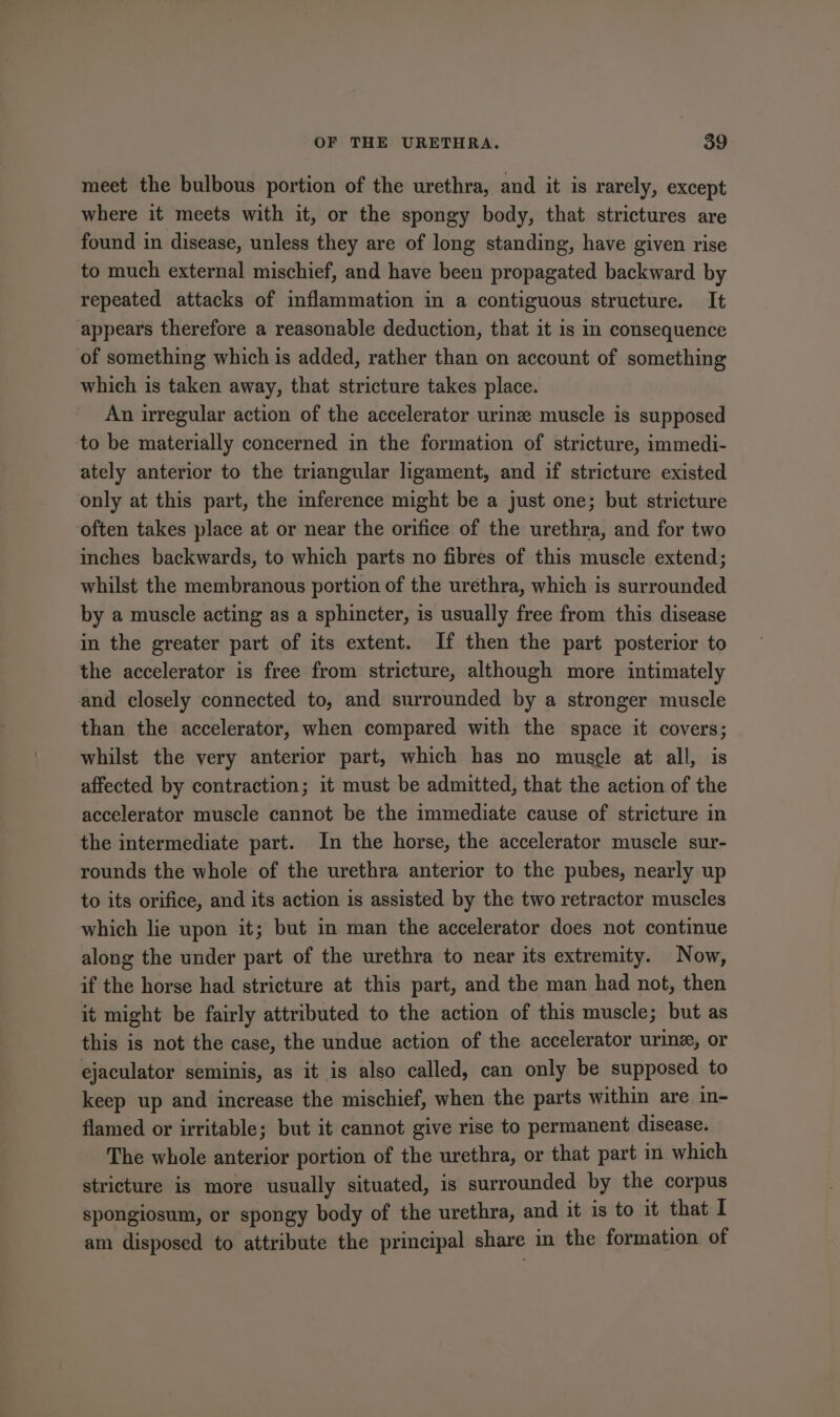 meet the bulbous portion of the urethra, and it is rarely, except where it meets with it, or the spongy body, that strictures are found in disease, unless they are of long standing, have given rise to much external mischief, and have been propagated backward by repeated attacks of inflammation in a contiguous structure. It appears therefore a reasonable deduction, that it is in consequence of something which is added, rather than on account of something which is taken away, that stricture takes place. An irregular action of the accelerator urine muscle is supposed to be materially concerned in the formation of stricture, immedi- ately anterior to the triangular ligament, and if stricture existed only at this part, the inference might be a just one; but stricture often takes place at or near the orifice of the urethra, and for two inches backwards, to which parts no fibres of this muscle extend; whilst the membranous portion of the urethra, which is surrounded by a muscle acting as a sphincter, is usually free from this disease in the greater part of its extent. If then the part posterior to the accelerator is free from stricture, although more intimately and closely connected to, and surrounded by a stronger muscle than the accelerator, when compared with the space it covers; whilst the very anterior part, which has no muscle at all, is affected by contraction; it must be admitted, that the action of the accelerator muscle cannot be the immediate cause of stricture in the intermediate part. In the horse, the accelerator muscle sur- rounds the whole of the urethra anterior to the pubes, nearly up to its orifice, and its action is assisted by the two retractor muscles which lie upon it; but in man the accelerator does not continue along the under part of the urethra to near its extremity. Now, if the horse had stricture at this part, and the man had not, then it might be fairly attributed to the action of this muscle; but as this is not the case, the undue action of the accelerator urine, or ejaculator seminis, as it is also called, can only be supposed to keep up and increase the mischief, when the parts within are in- flamed or irritable; but it cannot give rise to permanent disease. The whole anterior portion of the urethra, or that part m which stricture is more usually situated, is surrounded by the corpus spongiosum, or spongy body of the urethra, and it is to it that I am disposed to attribute the principal share in the formation of