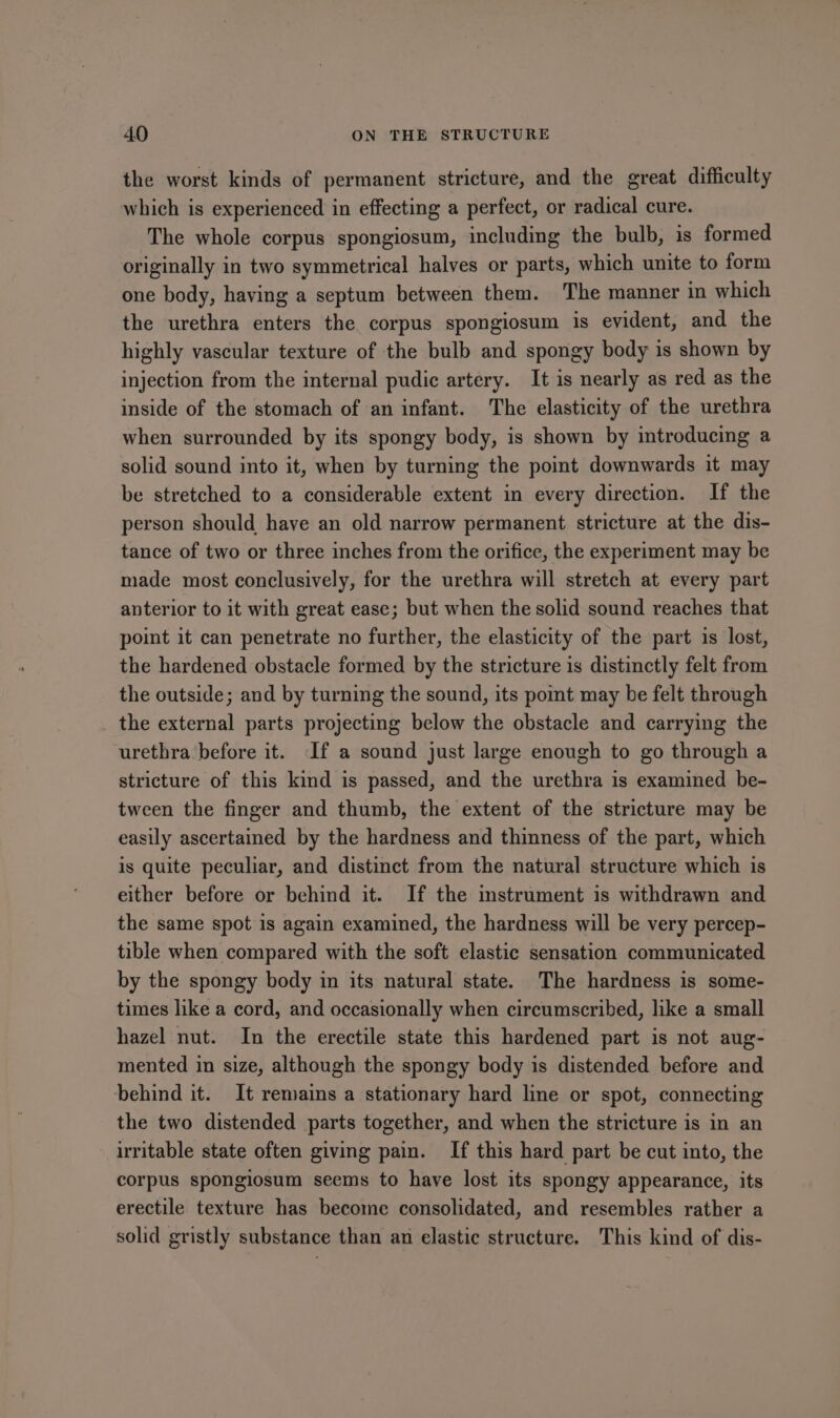 the worst kinds of permanent stricture, and the great difficulty which is experienced in effecting a perfect, or radical cure. The whole corpus spongiosum, including the bulb, is formed originally in two symmetrical halves or parts, which unite to form one body, having a septum between them. The manner in which the urethra enters the corpus spongiosum is evident, and the highly vascular texture of the bulb and spongy body is shown by injection from the internal pudic artery. It is nearly as red as the inside of the stomach of an infant. The elasticity of the urethra when surrounded by its spongy body, is shown by introducing a solid sound into it, when by turning the point downwards it may be stretched to a considerable extent in every direction. If the person should have an old narrow permanent stricture at the dis- tance of two or three inches from the orifice, the experiment may be made most conclusively, for the urethra will stretch at every part anterior to it with great ease; but when the solid sound reaches that point it can penetrate no further, the elasticity of the part is lost, the hardened obstacle formed by the stricture is distinctly felt from the outside; and by turning the sound, its pomt may be felt through the external parts projecting below the obstacle and carrying the urethra before it. If a sound just large enough to go through a stricture of this kind is passed, and the urethra is examined be- tween the finger and thumb, the extent of the stricture may be easily ascertained by the hardness and thinness of the part, which is quite peculiar, and distinct from the natural structure which is either before or behind it. If the instrument is withdrawn and the same spot is again examined, the hardness will be very percep- tible when compared with the soft elastic sensation communicated by the spongy body in its natural state. The hardness is some- times like a cord, and occasionally when circumscribed, like a small hazel nut. In the erectile state this hardened part is not aug- mented in size, although the spongy body is distended before and behind it. It remains a stationary hard line or spot, connecting the two distended parts together, and when the stricture is in an irritable state often giving pain. If this hard part be cut into, the corpus spongiosum seems to have lost its spongy appearance, its erectile texture has become consolidated, and resembles rather a solid gristly substance than an elastic structure. This kind of dis-