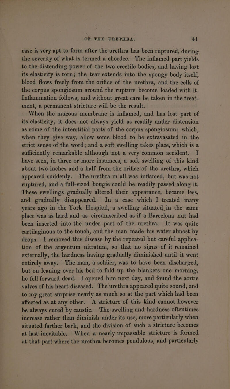 ease is very apt to form after the urethra has been ruptured, during the severity of what is termed a chordee. The inflamed part yields to the distending power of the two erectile bodies, and having lost its elasticity is torn; the tear extends into the spongy body itself, blood flows freely from the orifice of the urethra, and the cells of the corpus spongiosum around the rupture become loaded with it. Inflammation follows, and without great care be taken in the treat- ment, a permanent stricture will be the result. When the mucous membrane is inflamed, and has lost part of its elasticity, it does not always yield as readily under distension as some of the interstitial parts of the corpus spongiosum; which, when they give way, allow some blood to be extravasated in the strict sense of the word; and a soft swelling takes place, which is a sufficiently remarkable although not a very common accident. I have seen, in three or more instances, a soft swelling of this kind about two inches and a half from the orifice of the urethra, which appeared suddenly. The urethra in all was inflamed, but was not ruptured, and a full-sized bougie could be readily passed along it. These swellings gradually altered their appearance, became less, and gradually disappeared. In a case which I treated many years ago in the York Hospital, a swelling situated_in the same place was as hard and as circumscribed as if a Barcelona nut had been inserted into the under part of the urethra. It was quite cartilaginous to the touch, and the man made his water almost by drops. I removed this disease by the repeated but careful applica- tion of the argentum nitratum, so that no signs of it remained externally, the hardness having gradually diminished until it went entirely away. The man, a soldier, was to have been discharged, but on leaning over his bed to fold up the blankets one morning, he fell forward dead. I opened him next day, and found the aortic valves of his heart diseased. The urethra appeared quite sound, and _to my great surprise nearly as much so at the part which had been affected as at any other. A stricture of this kind cannot however be always cured by caustic. The swelling and hardness oftentimes increase rather than diminish under its use, more particularly when situated farther back, and the division of such a stricture becomes at last inevitable. When a nearly impassable stricture is formed at that part where the urethra becomes pendulous, and particularly
