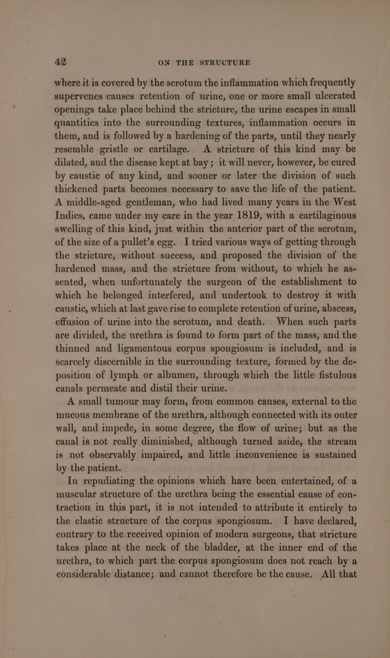 where it is covered by the scrotum the inflammation which frequently supervenes causes retention of urine, one or more small ulcerated openings take place behind the stricture, the urime escapes in small quantities into the surrounding textures, inflammation occurs in them, and is followed by a hardening of the parts, until they nearly resemble gristle or cartilage. A stricture of this kind may be dilated, and the disease kept at bay; it will never, however, be cured by caustic of any kind, and sooner or later the division of such thickened parts becomes necessary to save the life of the patient. A middle-aged gentleman, who had lived many years in the West Indies, came under my care in the year 1819, with a cartilaginous swelling of this kind, just within the anterior part of the scrotum, of the size of a pullet’s egg. I tried various ways of getting through the stricture, without success, and proposed the division of the hardened mass, and the stricture from without, to which he as- sented, when unfortunately the surgeon of the establishment to which he belonged interfered, and undertook to destroy it with caustic, which at last gave rise to complete retention of urine, abscess, effusion of urine into the scrotum, and death. When such parts are divided, the urethra is found to form part of the mass, and the thinned and ligamentous corpus spongiosum is included, and is scarcely discernible in the surrounding texture, formed by the de- position of lymph or albumen, through which the little fistulous canals permeate and distil their urine. A small tumour may form, from common causes, external to the mucous membrane of the urethra, although connected with its outer wall, and impede, in some degree, the flow of urine; but as the canal is not really diminished, although turned aside, the stream is not observably impaired, and little inconvenience is sustained by the patient. | In repudiating the opinions which have been entertained, of a muscular structure of the urethra being the essential cause of con- traction in this part, it is not intended to attribute it entirely to the elastic structure of the corpus spongiosum. I have declared, contrary to the received opinion of modern surgeons, that stricture takes place at the neck of the bladder, at the inner end of the urethra, to which part the corpus spongiosum does not reach by a considerable distance; and cannot therefore be the cause. All that
