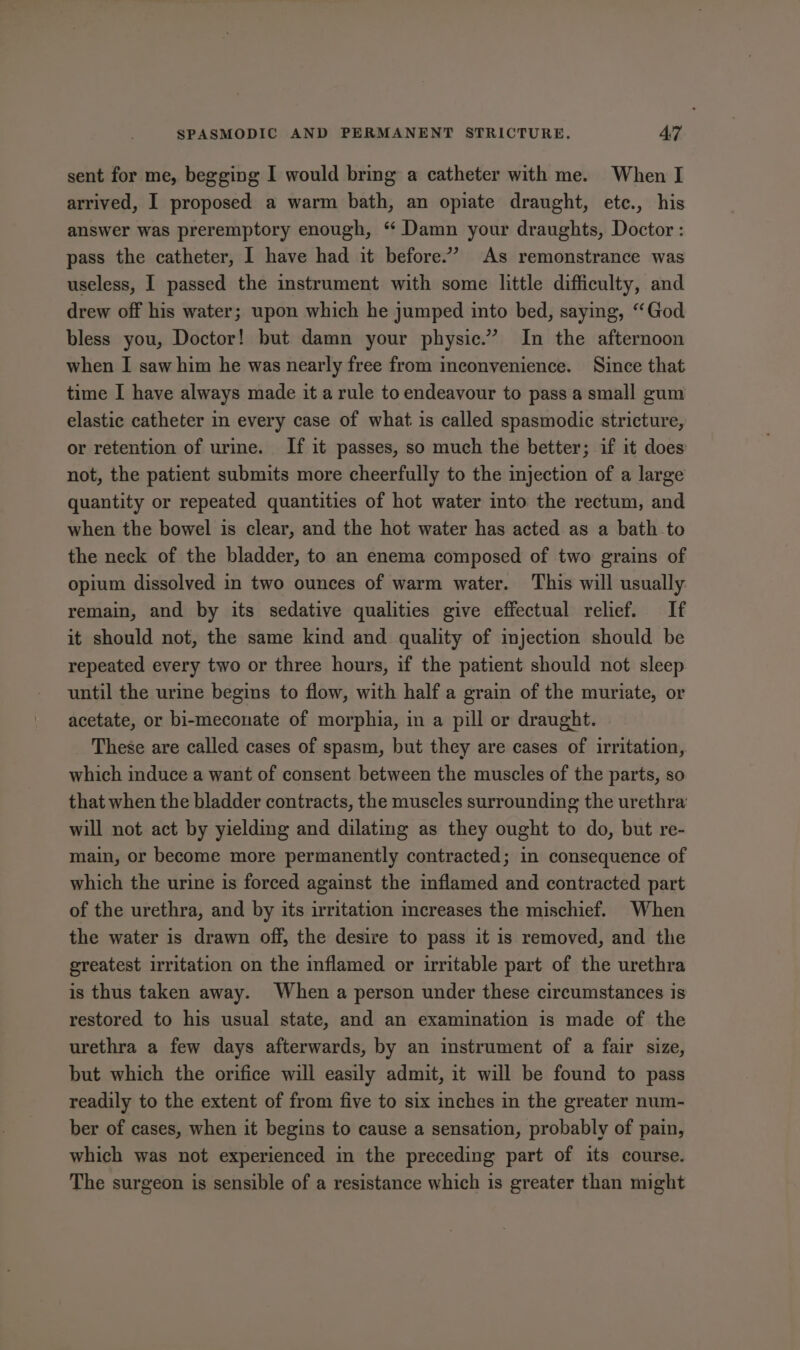 sent for me, begging I would bring a catheter with me. When I arrived, I proposed a warm bath, an opiate draught, ete., his answer was preremptory enough, “ Damn your draughts, Doctor : pass the catheter, I have had it before”’ As remonstrance was useless, I passed the instrument with some little difficulty, and drew off his water; upon which he jumped into bed, saying, “God bless you, Doctor! but damn your physic.” In the afternoon when I saw him he was nearly free from inconvenience. Since that time I have always made it a rule to endeavour to pass a small gum elastic catheter in every case of what. is called spasmodic stricture, or retention of urine. If it passes, so much the better; if it does not, the patient submits more cheerfully to the injection of a large quantity or repeated quantities of hot water into the rectum, and when the bowel is clear, and the hot water has acted as a bath to the neck of the bladder, to an enema composed of two grains of opium dissolved in two ounces of warm water. This will usually remain, and by its sedative qualities give effectual relief. If it should not, the same kind and quality of injection should be repeated every two or three hours, if the patient should not sleep until the urine begins to flow, with half a grain of the muriate, or acetate, or bi-meconate of morphia, in a pill or draught. These are called cases of spasm, but they are cases of irritation, which induce a want of consent between the muscles of the parts, so that when the bladder contracts, the muscles surrounding the urethra: will not act by yielding and dilating as they ought to do, but re- main, or become more permanently contracted; in consequence of which the urine is forced against the inflamed and contracted part of the urethra, and by its irritation mcreases the mischief. When the water is drawn off, the desire to pass it is removed, and the greatest irritation on the inflamed or irritable part of the urethra is thus taken away. When a person under these circumstances is restored to his usual state, and an examination is made of the urethra a few days afterwards, by an instrument of a fair size, but which the orifice will easily admit, it will be found to pass readily to the extent of from five to six inches in the greater num- ber of cases, when it begins to cause a sensation, probably of pain, which was not experienced in the preceding part of its course. The surgeon is sensible of a resistance which is greater than might