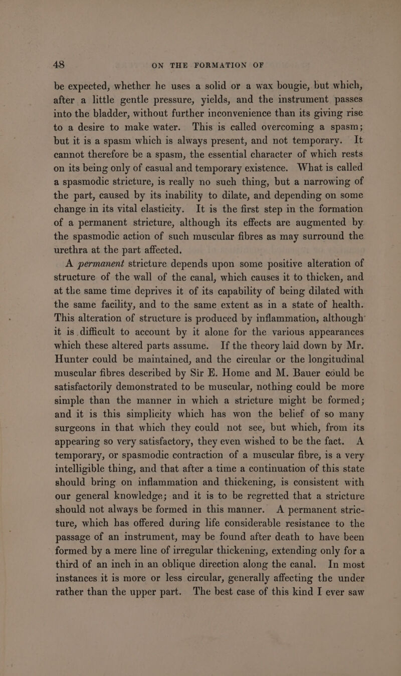 be expected, whether he uses a solid or a wax bougie, but which, after a little gentle pressure, yields, and the instrument passes into the bladder, without further inconvenience than its giving rise to a desire to make water. This is called overcoming a spasm; but it is a spasm which is always present, and not temporary. It cannot therefore be a spasm, the essential character of which rests on its being only of casual and temporary existence. What is called a spasmodic stricture, is really no such thing, but a narrowing of the part, caused by its inability to dilate, and depending on some change in its vital elasticity. It is the first step im the formation of a permanent stricture, although its effects are augmented by the spasmodic action of such muscular fibres as may surround the urethra at the part affected. A permanent stricture depends upon some positive alteration of structure of the wall of the canal, which causes it to thicken, and at the same time deprives it of its capability of being dilated with the same facility, and to the same extent as in a state of health. This alteration of structure is produced by inflammation, although’ it is difficult to account by it alone for the various appearances which these altered parts assume. If the theory laid down by Mr. Hunter could be maintained, and the circular or the longitudinal muscular fibres described by Sir E. Home and M. Bauer could be satisfactorily demonstrated to be muscular, nothing could be more simple than the manner in which a stricture might be formed; and it is this simplicity which has won the belief of so many surgeons in that which they could not see, but which, from its appearing so very satisfactory, they even wished to be the fact. A temporary, or spasmodic contraction of a muscular fibre, is a very intelligible thing, and that after a time a continuation of this state should bring on inflammation and thickening, is consistent with our general knowledge; and it is to be regretted that a stricture should not always be formed in this manner. A permanent stric- ture, which has offered during life considerable resistance to the passage of an instrument, may be found after death to have been formed by a mere line of irregular thickening, extending only for a third of an inch in an oblique direction along the canal. In most instances it is more or less circular, generally affecting the under rather than the upper part. The best case of this kind I ever saw