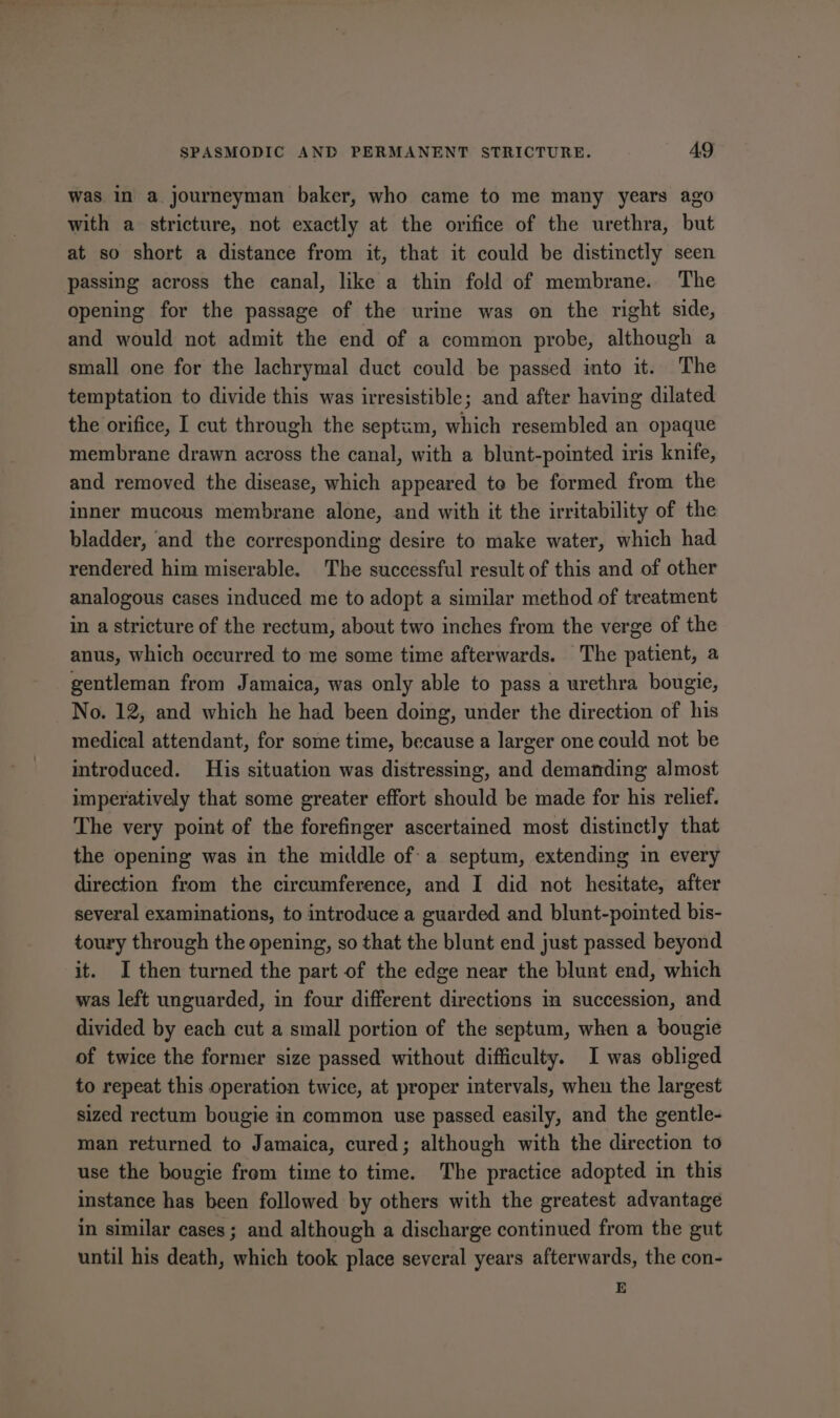 was in a journeyman baker, who came to me many years ago with a stricture, not exactly at the orifice of the urethra, but at so short a distance from it, that it could be distinctly seen passing across the canal, like a thin fold of membrane. The opening for the passage of the urine was on the right side, and would not admit the end of a common probe, although a small one for the lachrymal duct could be passed into it. The temptation to divide this was irresistible; and after having dilated the orifice, I cut through the septum, which resembled an opaque membrane drawn across the canal, with a blunt-pointed iris knife, and removed the disease, which appeared to be formed from the inner mucous membrane alone, and with it the irritability of the bladder, ‘and the corresponding desire to make water, which had rendered him miserable. The successful result of this and of other analogous cases induced me to adopt a similar method of treatment in a stricture of the rectum, about two inches from the verge of the anus, which occurred to me some time afterwards. The patient, a gentleman from Jamaica, was only able to pass a urethra bougie, No. 12, and which he had been doing, under the direction of his medical attendant, for some time, because a larger one could not be introduced. His situation was distressing, and demanding almost imperatively that some greater effort should be made for his relief. The very point of the forefinger ascertained most distinctly that the opening was in the middle ofa septum, extending in every direction from the circumference, and I did not hesitate, after several examinations, to introduce a guarded and blunt-pointed bis- toury through the epening, so that the blunt end just passed beyond it. I then turned the part of the edge near the blunt end, which was left unguarded, in four different directions in succession, and divided by each cut a small portion of the septum, when a bougie of twice the former size passed without difficulty. I was obliged to repeat this operation twice, at proper intervals, when the largest sized rectum bougie in common use passed easily, and the gentle- man returned to Jamaica, cured; although with the direction to use the bougie from time to time. The practice adopted in this instance has been followed by others with the greatest advantage in similar cases; and although a discharge continued from the gut until his death, which took place several years afterwards, the con- E