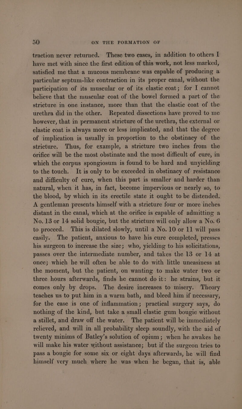 traction never returned. These two cases, in addition to others I have met with since the first edition of this work, not less marked, satisfied me that a mucous membrane was capable of producing a particular septum-like contraction in its proper canal, without the participation of its muscular or of its elastic coat; for I cannot believe that the muscular coat of the bowel formed a part of the stricture In one instance, more than that the elastic coat of the urethra did in the other. Repeated dissections have proved to me however, that in permanent stricture of the urethra, the external or elastic coat is always more or less implicated, and that the degree of implication is usually in proportion to the obstinacy of the stricture. Thus, for example, a stricture two inches from the orifice will be the most obstinate and the most difficult of cure, in which the corpus spongiosum is found to be hard and unyielding to the touch. It is only to be exceeded in obstinacy of resistance and difficulty of cure, when this part is smaller and harder than natural, when it has, in fact, become impervious or nearly so, to the blood, by which in its erectile state it ought to be distended. A gentleman presents himself with a stricture four or more inches distant in the canal, which at the orifice is capable of admitting a No. 13 or 14 solid bougie, but the stricture will only allow a No. 6 to proceed. This is dilated slowly, until a No. 10 or 11 will pass easily. The patient, anxious to have his cure completed, presses his surgeon to crease the size; who, yielding to his solicitations, passes over the intermediate number, and takes the 13 or 14 at once; which he will often be able to do with little uneasiness at the moment, but the patient, on wanting to make water two or three hours afterwards, finds he cannot do it: he strains, but it comes only by drops. The desire increases to misery. Theory teaches us to put him in a warm bath, and bleed him if necessary, for the case is one of inflammation; practical surgery says, do nothing of the kind, but take a small elastic gum bougie without a stillet, and draw off the water. The patient will be immediately relieved, and will in all probability sleep soundly, with the aid of twenty minims of Batley’s solution of opium; when he awakes he will make his water without assistance; but if the surgeon tries to pass a bougie for some six or eight days afterwards, he will find himself very much where he was when he began, that is, able