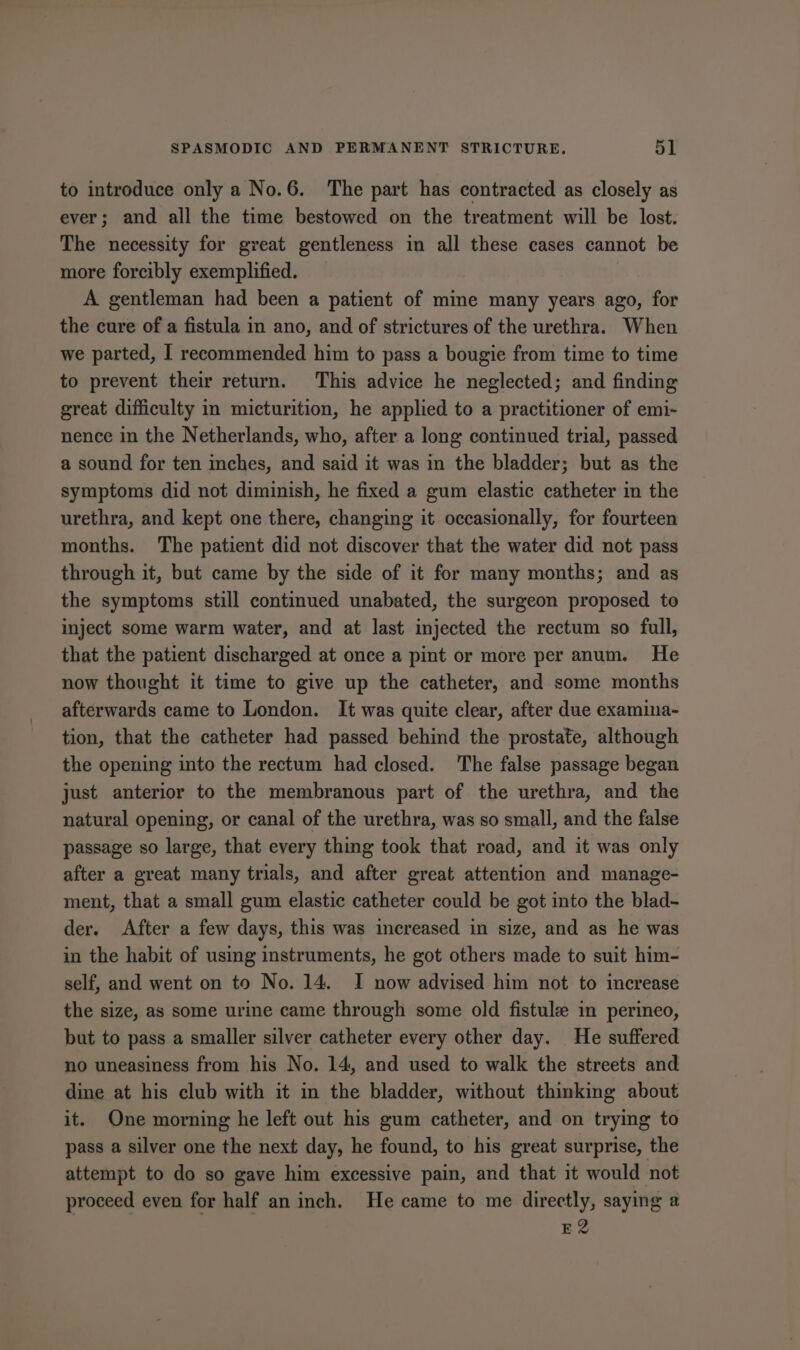 to introduce only a No.6. The part has contracted as closely as ever; and all the time bestowed on the treatment will be lost. The necessity for great gentleness in all these cases cannot be more forcibly exemplified. A gentleman had been a patient of mine many years ago, for the cure of a fistula in ano, and of strictures of the urethra. When we parted, I recommended him to pass a bougie from time to time to prevent their return. This advice he neglected; and finding great difficulty in micturition, he applied to a practitioner of emi- nence in the Netherlands, who, after a long continued trial, passed a sound for ten inches, and said it was in the bladder; but as the symptoms did not diminish, he fixed a gum elastic catheter in the urethra, and kept one there, changing it occasionally, for fourteen months. The patient did not discover that the water did not pass through it, but came by the side of it for many months; and as the symptoms still continued unabated, the surgeon proposed to inject some warm water, and at last injected the rectum so full, that the patient discharged at once a pint or more per anum. He now thought it time to give up the catheter, and some months afterwards came to London. It was quite clear, after due examina- tion, that the catheter had passed behind the prostate, although the opening into the rectum had closed. The false passage began just anterior to the membranous part of the urethra, and the natural opening, or canal of the urethra, was so small, and the false passage so large, that every thing took that road, and it was only after a great many trials, and after great attention and manage- ment, that a small gum elastic catheter could be got into the blad- der. After a few days, this was increased in size, and as he was in the habit of using instruments, he got others made to suit him- self, and went on to No. 14. I now advised him not to increase the size, as some urine came through some old fistule in perineo, but to pass a smaller silver catheter every other day. He suffered no uneasiness from his No. 14, and used to walk the streets and dine at his club with it in the bladder, without thinking about it. One morning he left out his gum catheter, and on trying to pass a silver one the next day, he found, to his great surprise, the attempt to do so gave him excessive pain, and that it would not proceed even for half an inch. He came to me directly, saying a E2