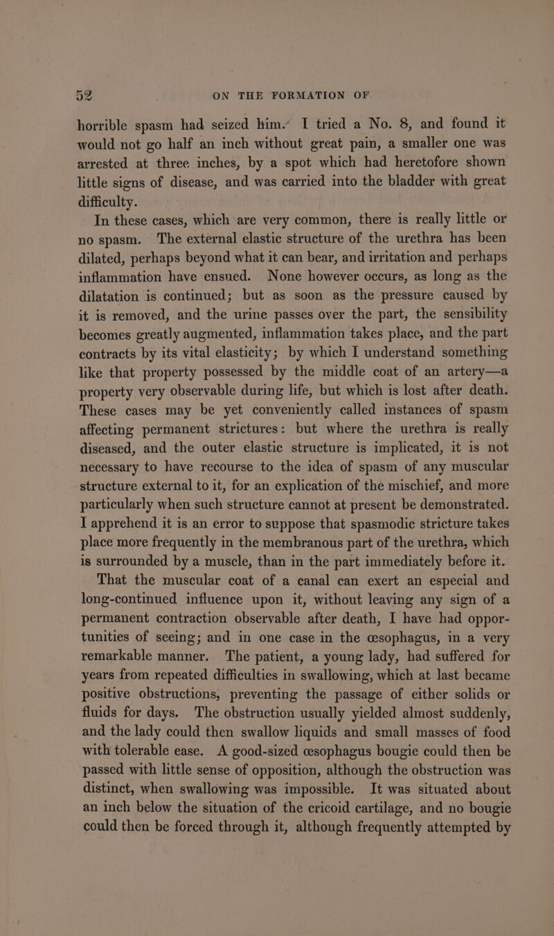 horrible spasm had seized him.’ I tried a No. 8, and found it would not go half an inch without great pain, a smaller one was arrested at three inches, by a spot which had heretofore shown little signs of disease, and was carried into the bladder with great difficulty. In these cases, which are very common, there is really little or no spasm. The external elastic structure of the urethra has been dilated, perhaps beyond what it can bear, and irritation and perhaps inflammation have ensued. None however occurs, as long as the dilatation is continued; but as soon as the pressure caused by it is removed, and the urine passes over the part, the sensibility becomes greatly augmented, inflammation takes place, and the part contracts by its vital elasticity; by which I understand something like that property possessed by the middle coat of an artery—a property very observable during life, but which is lost after death. These cases may be yet conveniently called instances of spasm affecting permanent strictures: but where the urethra is really diseased, and the outer elastic structure is implicated, it is not necessary to have recourse to the idea of spasm of any muscular structure external to it, for an explication of the mischief, and more particularly when such structure cannot at present be demonstrated. I apprehend it is an error to seppose that spasmodic stricture takes place more frequently in the membranous part of the urethra, which is surrounded by a muscle, than in the part immediately before it. That the muscular coat of a canal can exert an especial and long-continued influence upon it, without leaving any sign of a permanent contraction observable after death, I have had oppor- tunities of seeing; and in one case in the cesophagus, in a very remarkable manner. The patient, a young lady, had suffered for years from repeated difficulties in swallowing, which at last became positive obstructions, preventing the passage of either solids or fluids for days. The obstruction usually yielded almost suddenly, and the lady could then swallow liquids and small masses of food with tolerable ease. A good-sized cesophagus bougie could then be passed with little sense of opposition, although the obstruction was distinct, when swallowing was impossible. It was situated about an inch below the situation of the cricoid cartilage, and no bougie could then be forced through it, although frequently attempted by