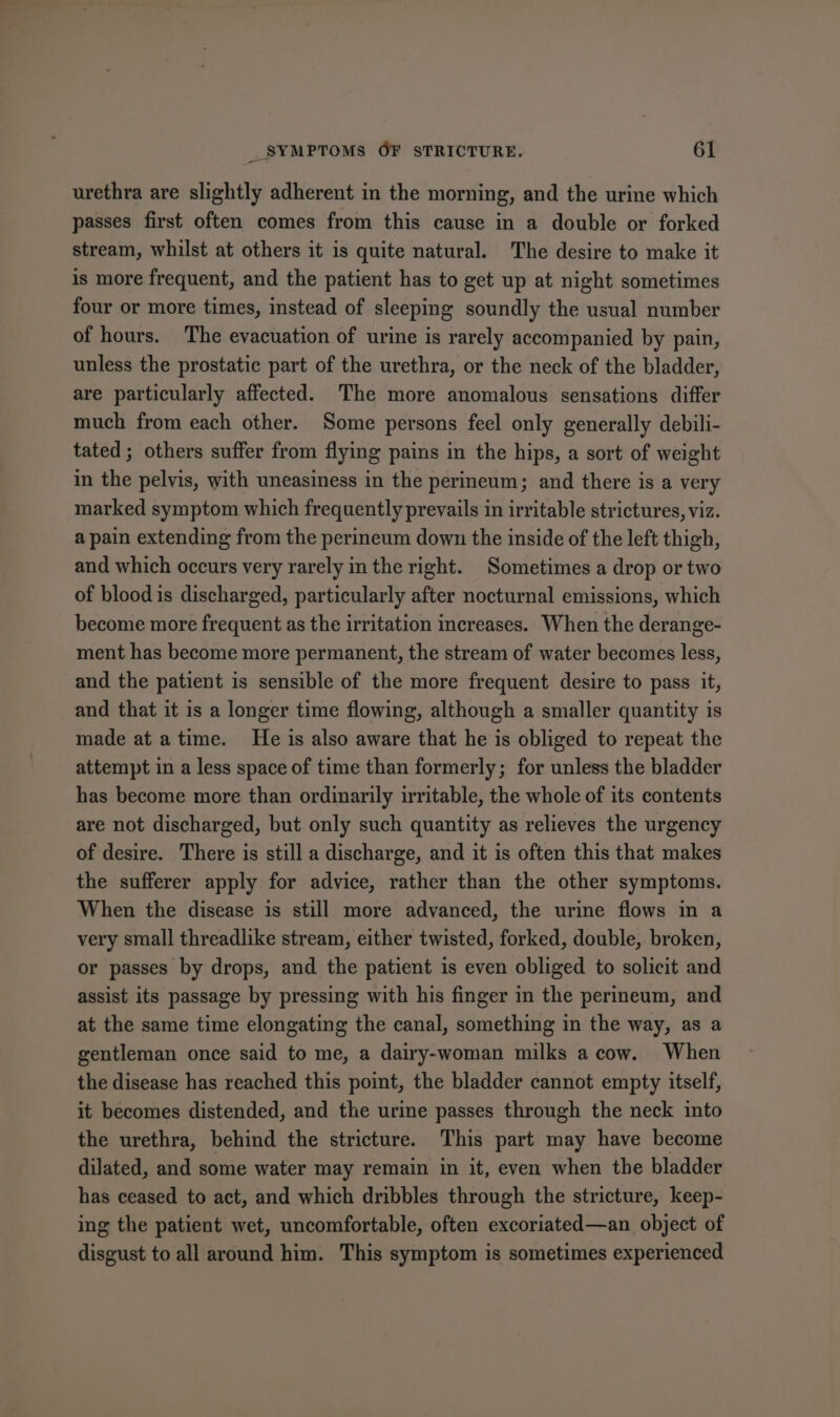 urethra are slightly adherent in the morning, and the urine which passes first often comes from this cause in a double or forked stream, whilst at others it is quite natural. The desire to make it is more frequent, and the patient has to get up at night sometimes four or more times, instead of sleeping soundly the usual number of hours. The evacuation of urine is rarely accompanied by pain, unless the prostatic part of the urethra, or the neck of the bladder, are particularly affected. The more anomalous sensations differ much from each other. Some persons feel only generally debili- tated; others suffer from flying pains in the hips, a sort of weight in the pelvis, with uneasiness in the perineum; and there is a very marked symptom which frequently prevails in irritable strictures, viz. a pain extending from the perineum down the inside of the left thigh, and which occurs very rarely in the right. Sometimes a drop or two of blood is discharged, particularly after nocturnal emissions, which become more frequent as the irritation increases. When the derange- ment has become more permanent, the stream of water becomes less, and the patient is sensible of the more frequent desire to pass it, and that it is a longer time flowing, although a smaller quantity is made at atime. He is also aware that he is obliged to repeat the attempt in a less space of time than formerly; for unless the bladder has become more than ordinarily irritable, the whole of its contents are not discharged, but only such quantity as relieves the urgency of desire. There is still a discharge, and it is often this that makes the sufferer apply for advice, rather than the other symptoms. When the disease is still more advanced, the urine flows in a very small threadlike stream, either twisted, forked, double, broken, or passes by drops, and the patient is even obliged to solicit and assist its passage by pressing with his finger in the perineum, and at the same time elongating the canal, something in the way, as a gentleman once said to me, a dairy-woman milks a cow. When the disease has reached this point, the bladder cannot empty itself, it becomes distended, and the urine passes through the neck into the urethra, behind the stricture. This part may have become dilated, and some water may remain in it, even when the bladder has ceased to act, and which dribbles through the stricture, keep- ing the patient wet, uncomfortable, often excoriated—an object of disgust to all around him. This symptom is sometimes experienced