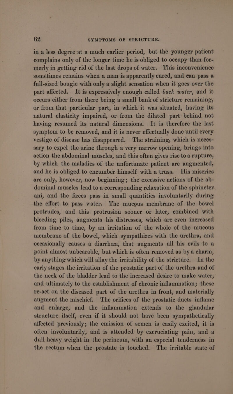 in a less degree at a much earlier period, but the younger patient complains only of the longer time he is obliged to occupy than for- merly in getting rid of the last drops of water. This inconvenience sometimes remains when a man is apparently cured, and ean pass a full-sized bougie with only a slight sensation when it goes over the part affected. It is expressively enough called back water, and it occurs either from there being a small bank of stricture remaining, or from that particular part, in which it was situated, having its natural elasticity impaired, or from the dilated part behind not having resumed its natural dimensions. It is therefore the last symptom to be removed, and it is never effectually done until every vestige of disease has disappeared. The straining, which is neces- sary to expel the urine through a very narrow opening, brings into action the abdominal muscles, and this often gives rise to a rupture, by which the maladies of the unfortunate patient are augmented, and he is obliged to encumber himself with a truss. His miseries are only, however, now beginning; the excessive actions of the ab- dominal muscles lead to a corresponding relaxation of the sphincter ani, and the feces pass in small quantities involuntarily during the effort to pass water. The mucous membrane of the bowel protrudes, and this protrusion sooner or later, combined with bleeding piles, augments his distresses, which are even increased from time to time, by an irritation of the whole of the mucous membrane of the bowel, which sympathizes with the urethra, and occasionally causes a diarrhoea, that augments all his evils to a point almost unbearable, but which is often removed as by a charm, by anything which will allay the irritability of the stricture. In the early stages the irritation of the prostatic part of the urethra and of the neck of the bladder lead to the increased desire to make water, and ultimately to the establishment of chronic inflammation; these re-act on the diseased part of the urethra in front, and materially augment the mischief. The orifices of the prostatic ducts inflame and enlarge, and the inflammation extends to the glandular structure itself, even if it should not have been sympathetically affected previously; the emission of semen is easily excited, it is often involuntarily, and is attended by excruciating pain, and a dull heavy weight in the perineum, with an especial tenderness in the rectum when the prostate is touched. The irritable state of