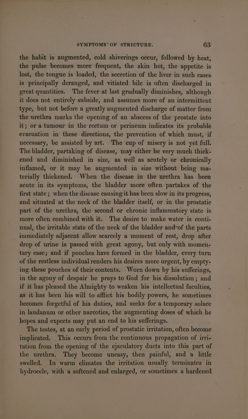 the habit is augmented, cold shiverings occur, followed by heat, the pulse becomes more frequent, the skin hot, the appetite is lost, the tongue is loaded, the secretion of the liver in such cases is principally deranged, and vitiated bile is often discharged in great quantities. The fever at last gradually diminishes, although it does not entirely subside, and assumes more of an intermittent type, but not before a greatly augmented discharge of matter from the urethra marks the opening of an abscess of the prostate into it; or a tumour in the rectum or perimeum indicates its probable evacuation in these directions, the prevention of which must, if necessary, be assisted by art. The cup of misery is not yet full. The bladder, partaking of disease, may either be very much thick- ened and diminished in size, as well as acutely or chronically inflamed, or it may be augmented in size without being ma- terially thickened. When the disease in the urethra has - been acute in its symptoms, the bladder more often partakes of the first state; when the discase causing it has been slow in its progress, and situated at the neck of the bladder itself, or in the prostatic part of the urethra, the second or chronic inflammatory state is more often combined with it. The desire to make water is conti- nual, the irritable state of the neck of the bladder and*of the parts immediately adjacent allow scarcely a moment of rest, drop after drop of urine is passed with great agony, but only with momen- tary ease; and if pouches have formed in the bladder, every turn of the restless individual renders his desires more urgent, by empty- ing these pouches of their contents. Worn down by his sufferings, in the agony of despair he prays to God for his dissolution; and if it has pleased the Almighty to weaken his intellectual faculties, as it has been his will to afflict his bodily powers, he sometimes becomes forgetful of his duties, and seeks for a temporary solace in laudanum or other narcotics, the augmenting doses of which he hopes and expects may put an end to his sufferings. The testes, at an early period of prostatic irritation, often become implicated. This occurs from the continuous propagation of irri- tation from the opening of the ejaculatory ducts into this part of the urethra. They become uneasy, then painful, and a little | swelled. In warm climates the irritation usually terminates in hydrocele, with a softened and enlarged, or sometimes a hardened