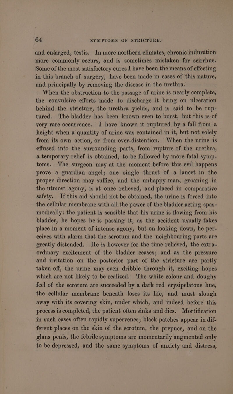 and enlarged, testis. In more northern climates, chronic induration more commonly occurs, and is sometimes mistaken for scirrhus. Some of the most satisfactory cures I have been the means of effecting in this branch of surgery, have been made in cases of this nature, and principally by removing the disease in the urethra. When the obstruction to the passage of urine is nearly complete, the convulsive efforts made to discharge it bring on ulceration behind the stricture, the urethra yields, and is said to be rup- tured. The bladder has been known even to burst, but this is of very rare occurrence. I have known it ruptured by a fall from a height when a quantity of urine was contained in it, but not solely from its own action, or from over-distention. When the urine is effused into the surrounding parts, from rupture of the urethra, a temporary relief is obtained, to be followed by more fatal symp- toms. The surgeon may at the moment before this evil happens prove a guardian angel; one single thrust of a lancet in the proper direction may suffice, and the unhappy man, groaning in the utmost agony, is at once relieved, and placed in comparative safety. If this aid should not be obtained, the urine is forced into the cellular membrane with all the power of the bladder acting spas- modically: the patient is sensible that his urine is flowing from his bladder, he hopes he is passing it, as the accident usually takes place in a moment of intense agony, but on looking down, he per- ceives with alarm that the scrotum and the neighbouring parts are greatly distended. He is however for the time relieved, the extra- ordinary excitement of the bladder ceases; and as the pressure and irritation on the posterior part of the stricture are partly taken off, the urine may even dribble through it, exciting hopes which are not likely to be realized. The white colour and doughy feel of the scrotum are succeeded by a dark red erysipelatous hue, the eellular membrane beneath loses its life, and must slough away with its covering skin, under which, and indeed before this process is completed, the patient often sinks and dies. Mortification in such cases often rapidly supervenes; black patches appear in dif- ferent places on the skin of the scrotum, the prepuce, and on the — glans penis, the febrile symptoms are momentarily augmented only to be depressed, and the same symptoms of anxiety and distress,