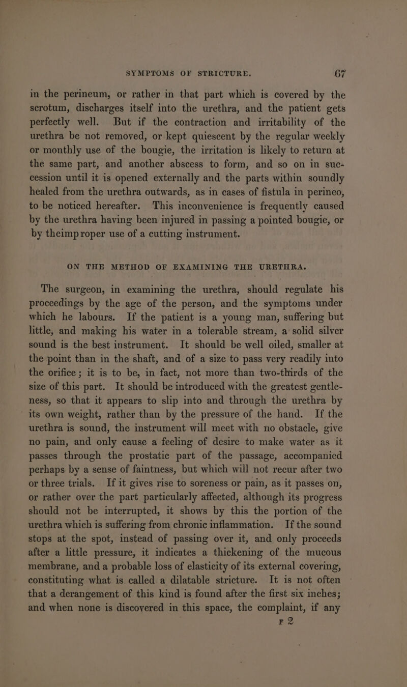 ~ in the perineum, or rather in that part which is covered by the scrotum, discharges itself into the urethra, and the patient gets perfectly well. But if the contraction and irritability of the urethra be not removed, or kept quiescent by the regular weekly or monthly use of the bougie, the irritation is likely to return at the same part, and another abscess to form, and so on in suc- cession until it is opened externally and the parts within soundly healed from the urethra outwards, as in cases of fistula in perinco, to be noticed hereafter. This inconvenience is frequently caused by the urethra having been injured in passing a pointed bougie, or by theimproper use of a cutting instrument. ON THE METHOD OF EXAMINING THE URETHRA. The surgeon, in examining the urethra, should regulate his proceedings by the age of the person, and the symptoms under which he labours. If the patient is a young man, suffering but little, and making his water in a tolerable stream, a solid silver sound is the best instrument. It should be well oiled, smaller at the point than in the shaft, and of a size to pass very readily into the orifice ; it is to be, in fact, not more than two-thirds of the size of this part. It should be introduced with the greatest gentle- ness, so that it appears to slip into and through the urethra by its own weight, rather than by the pressure of the hand. If the urethra is sound, the instrument will meet with no obstacle, give no pain, and only cause a feeling of desire to make water as it passes through the prostatic part of the passage, accompanied perhaps by a sense of faintness, but which will not recur after two or three trials. If it gives rise to soreness or pain, as it passes on, or rather over the part particularly affected, although its progress should not be interrupted, it shows by this the portion of the urethra which is suffering from chronic inflammation. Ifthe sound stops at the spot, instead of passing over it, and only proceeds after a little pressure, it indicates a thickening of the mucous membrane, and a probable loss of elasticity of its external covering, constituting what is called a dilatable stricture. It is not often that a derangement of this kind is found after the first six inches; and when none is discovered in this space, the complaint, if any F2