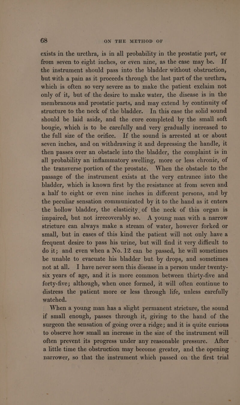 exists in the urethra, is in all probability in the prostatic part, or from seven to eight inches, or even nine, as the case may be. If the instrument should pass into the bladder without obstruction, but with a pain as it proceeds through the last part of the urethra, which is often so very severe as to make the patient exclaim not only of it, but of the desire to make water, the disease is in the membranous and prostatic parts, and may extend by continuity of structure to the neck of the bladder. In this case the solid sound should be laid aside, and the cure completed by the small soft bougie, which is to be carefully and very gradually increased to the full size of the orifice. If the sound is arrested at or about seven inches, and on withdrawing it and depressing the handle, it then passes over an obstacle into the bladder, the complaint is mm all probability an inflammatory swelling, more or less chronic, of the transverse portion of the prostate. When the obstacle to the passage of the instrument exists at the very entrance into the bladder, which is known first by the resistance at from seven and a half to eight or even nine inches in different persons, and by the peculiar sensation communicated by it to the hand as it enters the hollow bladder, the elasticity, of the neck of this organ is impaired, but not irrecoverably so. A young man with a narrow stricture can always make a stream of water, however forked or small, but in cases of this kind the patient will not only have a frequent desire to pass his urine, but will find it very difficult to do it; and even when a No. 12 can be passed, he will sometimes be unable to evacuate his bladder but by drops, and sometimes not at all. I have never seen this disease in a person under twenty- six years of age, and it is more common between thirty-five and forty-five; although, when once formed, it will often continue to distress the patient more or less through life, unless carefully watched. When a young man has a slight permanent stricture, the sound if small enough, passes through it, giving to the hand of the surgeon the sensation of going over a ridge; and it is quite curious to observe how small an increase in the size of the instrument will often prevent its progress under any reasonable pressure. After a little time the obstruction may become greater, and the opening narrower, so that the instrument which passed on the first trial