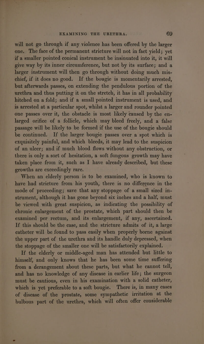 will not go through if any violence has been offered by the larger one. The face of the permanent stricture will not in fact yield; yet if a smaller pointed conical instrument be insinuated into it, it will give way by its inner circumference, but not by its surface; and a larger instrument will then go through without doing much mis- chief, if it does no good. If the bougie is momentarily arrested, but afterwards passes, on extending the pendulous portion of the urethra and thus putting it on the stretch, it has in all probability hitched on a fold;.and if a small pointed instrument is used, and is arrested at a particular spot, whilst a larger and rounder pointed one passes over it, the obstacle is most likely caused by the en- larged orifice of a follicle, which may bleed freely, and a false passage will be likely to be formed if the use of the bougie should be continued. If the larger bougie passes over a spot which is exquisitely painful, and which bleeds, it may lead to the suspicion of an ulcer; and if much blood flows without any obstruction, or there is only a sort of hesitation, a soft fungous growth may have taken place from it, such as I have already described, but these growths are exceedingly rare. When an elderly person is to be examined, who is known to have had stricture from his youth, there is no difference in the mode of proceeding; save that any stoppage of a small sized in- strument, although it has gone beyond six inches and a half, must be viewed with great suspicion, as indicating the possibility of chronic enlargement of the prostate, which part should then be examined per rectum, and its enlargement, if any, ascertained. If this should be the case, and the stricture admits of it, a large catheter will be found to pass easily when properly borne against the upper part of the urethra and its handle duly depressed, when the stoppage of the smaller one will be satisfactorily explained. If the elderly or middle-aged man has attended but little to himself, and only knows that he has been some time suffering from a derangement about these parts, but what he cannot tell, and has no knowledge of any disease in earlier life; the surgeon must be cautious, even in his examination with a solid catheter, which is yet preferable to a soft bougie. There is, in many cases of disease of the prostate, some sympathetic irritation at the bulbous part of the urethra, which will often offer considerable