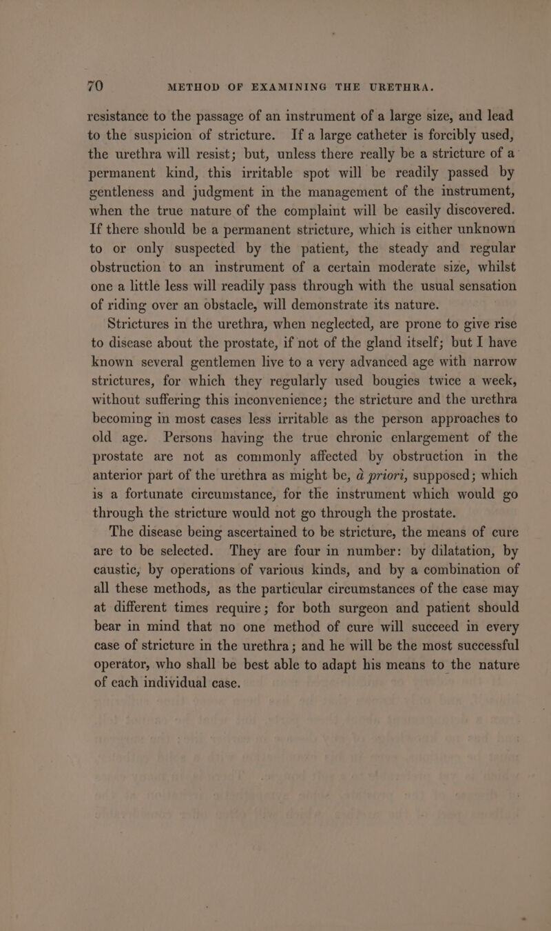 resistance to the passage of an instrument of a large size, and lead to the suspicion of stricture. Ifa large catheter is forcibly used, the urethra will resist; but, unless there really be a stricture of a permanent kind, this irritable spot will be readily passed by gentleness and judgment in the management of the imstrument, when the true nature of the complaint will be easily discovered. If there should be a permanent stricture, which is either unknown to or only suspected by the patient, the steady and regular obstruction to an instrument of a certain moderate size, whilst one a little less will readily pass through with the usual sensation of riding over an obstacle, will demonstrate its nature. Strictures in the urethra, when neglected, are prone to give rise to disease about the prostate, if not of the gland itself; but I have known several gentlemen live to a very advanced age with narrow strictures, for which they regularly used bougies twice a week, without suffering this inconvenience; the stricture and the urethra becoming in most cases less irritable as the person approaches to old age. Persons having the true chronic enlargement of the prostate are not as commonly affected by obstruction in the anterior part of the urethra as might be, @ priori, supposed; which is a fortunate circumstance, for the instrument which would go through the stricture would not go through the prostate. The disease being ascertained to be stricture, the means of cure are to be selected. They are four in number: by dilatation, by caustic, by operations of various kinds, and by a combination of all these methods, as the particular circumstances of the case may at different times require; for both surgeon and patient should bear in mind that no one method of cure will succeed in every case of stricture in the urethra; and he will be the most successful operator, who shall be best able to adapt his means to the nature of each individual case.