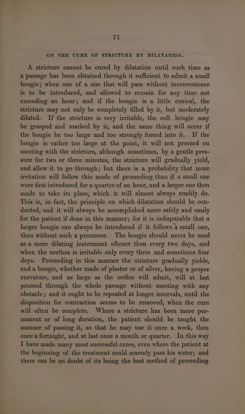 re! ON THE CURE OF STRICTURE BY DILATATION, A stricture cannot be cured by dilatation until such time as a passage has been obtained through it sufficient to admit a small bougie; when one of a size that will pass without imconvenience is to be introduced, and allowed to remain for any time not exceeding an hour; and if the bougie is a little conical, the stricture may not only be completely filled by it, but moderately dilated. If the stricture is very irritable, the soft bougie may be grasped and marked by it, and the same thing will occur if the bougie be too large and too strongly forced into it. If the bougie is rather too large at the point, it will not proceed on meeting with the stricture, although sometimes, by a gentle pres- sure for two or three minutes, the stricture will gradually yield, and allow it to go through; but there is a probability that more irritation will follow this mode of proceeding than if a small one were first introduced for a quarter of an hour, and a larger one then made to take its place, which it will almost always readily do. This is, in fact, the principle on which dilatation should be con- ducted, and it will always be accomplished more safely and easily for the patient if done in this manner; for it is indisputable that a larger bougie can always be introduced if it follows a small one, than without such a precursor. The bougie should never be used as a mere dilating instrument oftener than every two days, and when the urethra is irritable only every three and sometimes four days. Proceeding in this manner the stricture gradually yields, and a bougie, whether made of plaster or of silver, having a proper curvature, and as large as the orifice will admit, will at last proceed through the whole passage without meeting with any obstacle ; and it ought to be repeated at longer intervals, until the disposition for contraction seems to be removed, when the cure will often be complete. Where a stricture has been more per- manent or of long duration, the patient should be taught the manner of passing it, so that he may use it once a week, then once a fortnight, and at last once a month or quarter. In this way I have made many most successful cures, even where the patient at the beginning of the treatment could scarcely pass his water; and there can be no doubt of its being the best method of proceeding