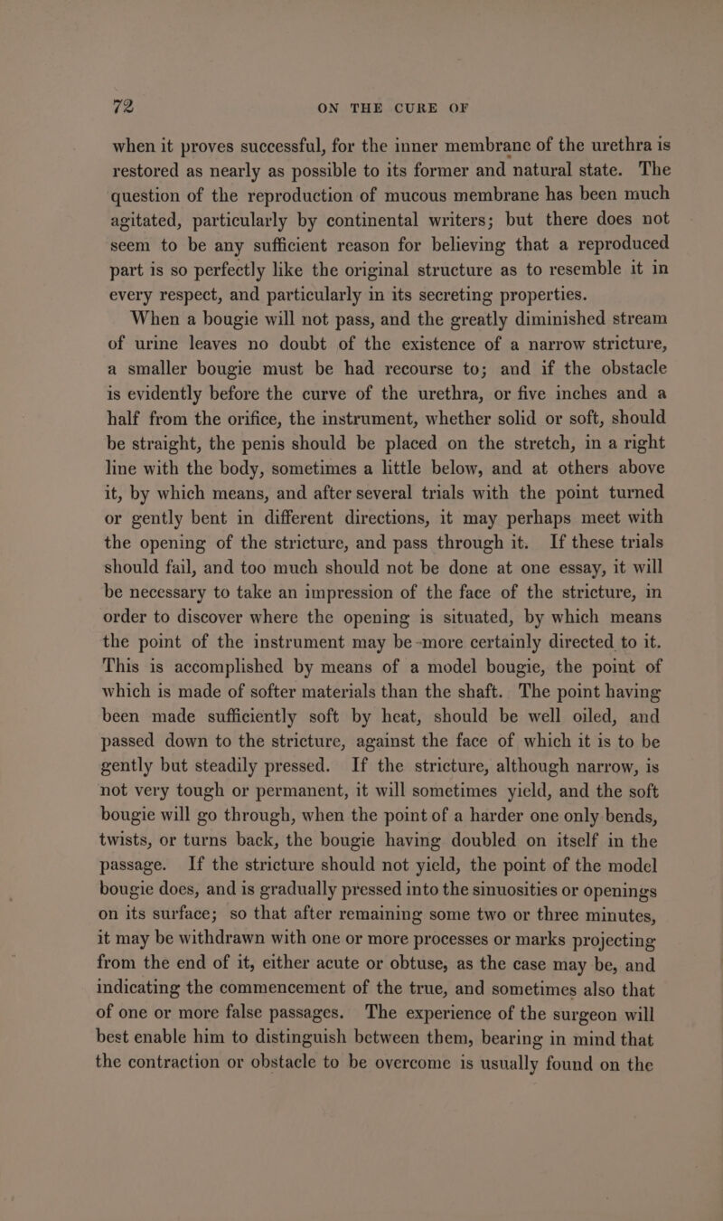 when it proves successful, for the inner membrane of the urethra is restored as nearly as possible to its former and natural state. The question of the reproduction of mucous membrane has been much agitated, particularly by continental writers; but there does not seem to be any sufficient reason for believing that a reproduced part is so perfectly like the original structure as to resemble it in every respect, and particularly in its secreting properties. When a bougie will not pass, and the greatly diminished stream of urime leaves no doubt of the existence of a narrow stricture, a smaller bougie must be had recourse to; and if the obstacle is evidently before the curve of the urethra, or five inches and a half from the orifice, the instrument, whether solid or soft, should be straight, the penis should be placed on the stretch, in a right line with the body, sometimes a little below, and at others above it, by which means, and after several trials with the point turned or gently bent in different directions, it may perhaps meet with the opening of the stricture, and pass through it. If these trials should fail, and too much should not be done at one essay, it will be necessary to take an impression of the face of the stricture, in order to discover where the opening is situated, by which means the point of the instrument may be-more certainly directed to it. This is accomplished by means of a model bougie, the poimt of which is made of softer materials than the shaft. The point having been made sufficiently soft by heat, should be well oiled, and passed down to the stricture, against the face of which it is to be gently but steadily pressed. If the stricture, although narrow, is not very tough or permanent, it will sometimes yield, and the soft bougie will go through, when the point of a harder one only bends, twists, or turns back, the bougie having doubled on itself in the passage. If the stricture should not yield, the point of the model bougie does, and is gradually pressed into the sinuosities or openings on its surface; so that after remaining some two or three minutes, it may be withdrawn with one or more processes or marks projecting from the end of it, either acute or obtuse, as the case may be, and indicating the commencement of the true, and sometimes also that of one or more false passages. The experience of the surgeon will best enable him to distinguish between them, bearing in mind that the contraction or obstacle to be overcome is usually found on the