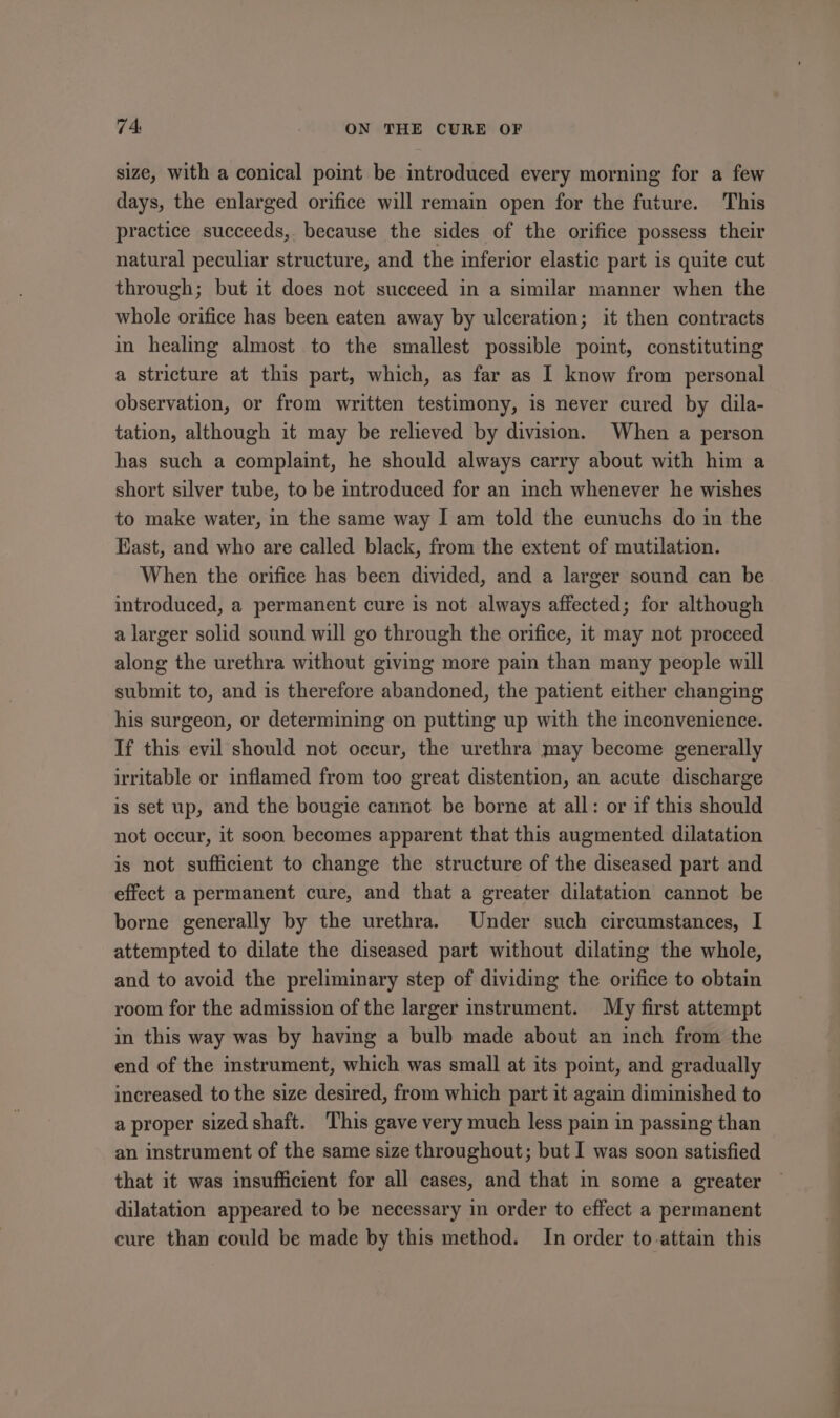 size, with a conical point be introduced every morning for a few days, the enlarged orifice will remain open for the future. This practice succeeds, because the sides of the orifice possess their natural peculiar structure, and the inferior elastic part is quite cut through; but it does not succeed in a similar manner when the whole orifice has been eaten away by ulceration; it then contracts in healing almost to the smallest possible point, constituting a stricture at this part, which, as far as I know from personal observation, or from written testimony, is never cured by dila- tation, although it may be relieved by division. When a person has such a complaint, he should always carry about with him a short silver tube, to be introduced for an inch whenever he wishes to make water, in the same way I am told the eunuchs do in the East, and who are called black, from the extent of mutilation. When the orifice has been divided, and a larger sound can be introduced, a permanent cure is not always affected; for although a larger solid sound will go through the orifice, it may not proceed along the urethra without giving more pain than many people will submit to, and is therefore abandoned, the patient either changing his surgeon, or determining on putting up with the mconvenience. If this evil should not occur, the urethra may become generally irritable or inflamed from too great distention, an acute discharge is set up, and the bougie cannot be borne at all: or if this should not occur, it soon becomes apparent that this augmented dilatation is not sufficient to change the structure of the diseased part and effect a permanent cure, and that a greater dilatation cannot be borne generally by the urethra. Under such circumstances, I attempted to dilate the diseased part without dilating the whole, and to avoid the preliminary step of dividing the orifice to obtain room for the admission of the larger instrument. My first attempt in this way was by having a bulb made about an inch from the end of the instrument, which was small at its point, and gradually increased to the size desired, from which part it again diminished to a proper sized shaft. This gave very much less pain in passing than an instrument of the same size throughout; but I was soon satisfied that it was insufficient for all cases, and that in some a greater dilatation appeared to be necessary in order to effect a permanent cure than could be made by this method. In order to attain this
