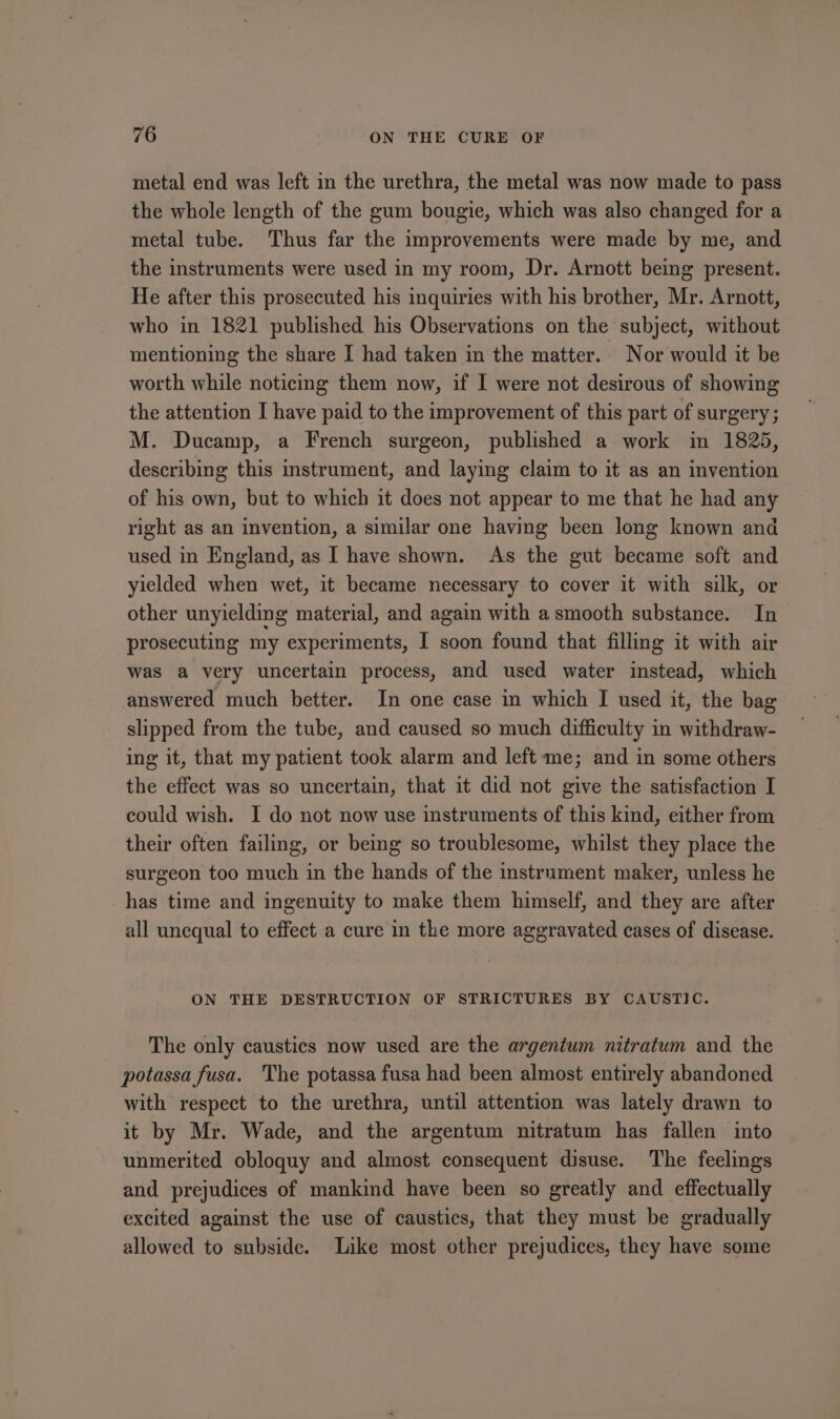 metal end was left in the urethra, the metal was now made to pass the whole length of the gum bougie, which was also changed for a metal tube. Thus far the improvements were made by me, and the instruments were used in my room, Dr. Arnott being present. He after this prosecuted his inquiries with his brother, Mr. Arnott, who in 1821 published his Observations on the subject, without mentioning the share I had taken in the matter. Nor would it be worth while noticing them now, if I were not desirous of showing the attention I have paid to the improvement of this part of surgery; M. Ducamp, a French surgeon, published a work in 1825, describing this instrument, and laying claim to it as an invention of his own, but to which it does not appear to me that he had any right as an invention, a similar one having been long known and used in England, as I have shown. As the gut became soft and yielded when wet, it became necessary to cover it with silk, or other unyielding material, and again with a smooth substance. In prosecuting my experiments, I soon found that filling it with air was a very uncertain process, and used water instead, which answered much better. In one case in which I used it, the bag slipped from the tube, and caused so much difficulty in withdraw- ing it, that my patient took alarm and left me; and in some others the effect was so uncertain, that it did not give the satisfaction I could wish. I do not now use instruments of this kind, either from their often failing, or being so troublesome, whilst they place the surgeon too much in the hands of the instrument maker, unless he has time and ingenuity to make them himself, and they are after all unequal to effect a cure in the more aggravated cases of disease. ON THE DESTRUCTION OF STRICTURES BY CAUSTIC. The only caustics now used are the argentum nitratum and the potassa fusa. The potassa fusa had been almost entirely abandoned with respect to the urethra, until attention was lately drawn to it by Mr. Wade, and the argentum nitratum has fallen into unmerited obloquy and almost consequent disuse. The feelings and prejudices of mankind have been so greatly and effectually excited against the use of caustics, that they must be gradually allowed to subside. Like most other prejudices, they have some