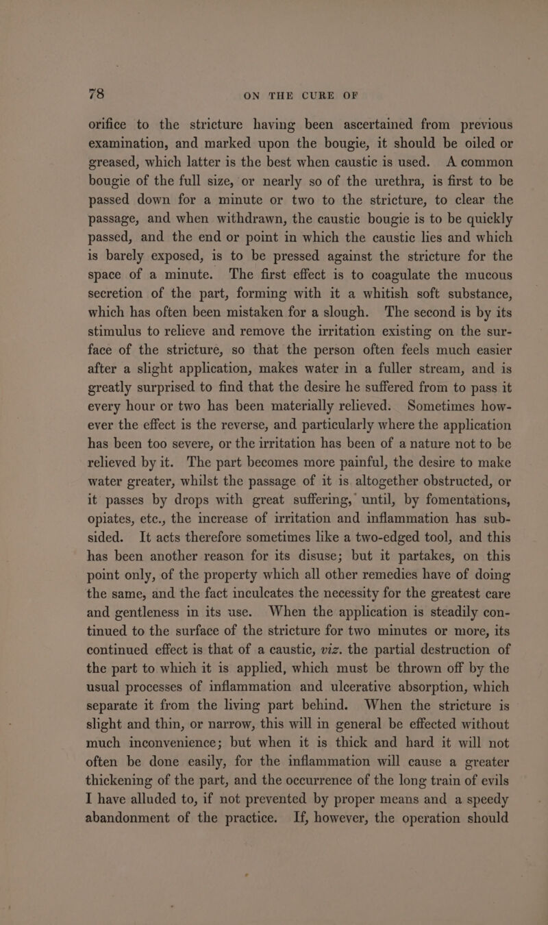 orifice to the stricture having been ascertained from previous examination, and marked upon the bougie, it should be oiled or greased, which latter is the best when caustic is used. A common bougie of the full size, or nearly so of the urethra, is first to be passed down for a minute or two to the stricture, to clear the passage, and when withdrawn, the caustic bougie is to be quickly passed, and the end or point in which the caustic lies and which is barely exposed, is to be pressed against the stricture for the space of a minute. The first effect is to coagulate the mucous secretion of the part, forming with it a whitish soft substance, which has often been mistaken for a slough. The second is by its stimulus to relieve and remove the irritation existing on the sur- face of the stricture, so that the person often feels much easier after a slight application, makes water in a fuller stream, and is greatly surprised to find that the desire he suffered from to pass it every hour or two has been materially relieved. Sometimes how- ever the effect is the reverse, and particularly where the application has been too severe, or the irritation has been of a nature not to be relieved by it. The part becomes more painful, the desire to make water greater, whilst the passage of it is altogether obstructed, or it passes by drops with great suffering, until, by fomentations, opiates, etc., the increase of irritation and inflammation has sub- sided. It acts therefore sometimes like a two-edged tool, and this has been another reason for its disuse; but it partakes, on this point only, of the property which all other remedies have of doing the same, and the fact inculcates the necessity for the greatest care and gentleness in its use. When the application is steadily con- tinued to the surface of the stricture for two minutes or more, its continued effect is that of a caustic, viz. the partial destruction of the part to which it is applied, which must be thrown off by the usual processes of inflammation and ulcerative absorption, which separate it from the living part behind. When the stricture is slight and thin, or narrow, this will in general be effected without much inconvenience; but when it is thick and hard it will not often be done easily, for the inflammation will cause a greater thickening of the part, and the occurrence of the long train of evils I have alluded to, if not prevented by proper means and a speedy abandonment of the practice. If, however, the operation should