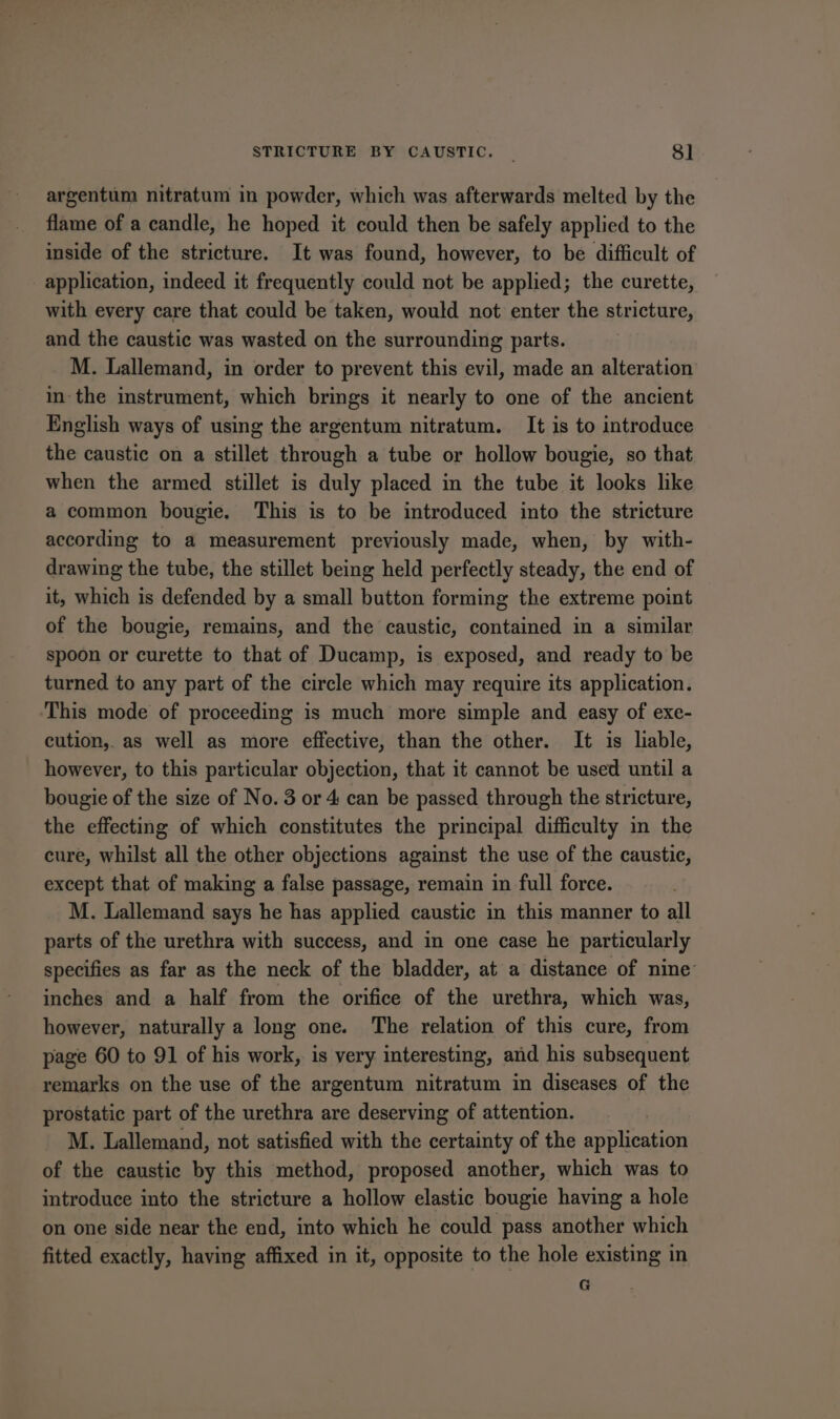 argentum nitratum in powder, which was afterwards melted by the flame of a candle, he hoped it could then be safely applied to the inside of the stricture. It was found, however, to be difficult of application, indeed it frequently could not be applied; the curette, with every care that could be taken, would not enter the stricture, and the caustic was wasted on the surrounding parts. M. Lallemand, in order to prevent this evil, made an alteration inthe instrument, which brings it nearly to one of the ancient English ways of using the argentum nitratum. It is to introduce the caustic on a stillet through a tube or hollow bougie, so that when the armed stillet is duly placed in the tube it looks like a common bougie. This is to be introduced into the stricture according to a measurement previously made, when, by with- drawing the tube, the stillet being held perfectly steady, the end of it, which is defended by a small button forming the extreme point of the bougie, remains, and the caustic, contained in a similar spoon or curette to that of Ducamp, is exposed, and ready to be turned to any part of the circle which may require its application. This mode of proceeding is much more simple and easy of exe- cution, as well as more effective, than the other. It is liable, however, to this particular objection, that it cannot be used until a bougie of the size of No. 3 or 4 can be passed through the stricture, the effecting of which constitutes the principal difficulty in the cure, whilst all the other objections against the use of the caustic, except that of making a false passage, remain in full force. M. Lallemand says he has applied caustic in this manner to all parts of the urethra with success, and in one case he particularly specifies as far as the neck of the bladder, at a distance of nine inches and a half from the orifice of the urethra, which was, however, naturally a long one. The relation of this cure, from page 60 to 91 of his work, is very interesting, and his subsequent remarks on the use of the argentum nitratum in diseases of the prostatic part of the urethra are deserving of attention. M. Lallemand, not satisfied with the certainty of the application of the caustic by this method, proposed another, which was to introduce into the stricture a hollow elastic bougie having a hole on one side near the end, into which he could pass another which fitted exactly, having affixed in it, opposite to the hole existing in G