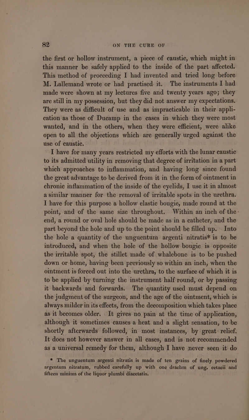 the first or hollow instrument, a piece of caustic, which might in this manner be safely applied to the inside of the part affected. This method of proceeding I had invented and tried long before M. Lallemand wrote or had practised: it. The instruments I had made were shown at my lectures five and twenty years ago; they are still in my possession, but they did not answer my expectations. They were as difficult of use and as impracticable in their appli- cation as those of Ducamp in the cases in which they were most wanted, and in the others, when they were efficient, were alike open to all the objections which are generally urged against the use of caustic. I have for many years restricted my efforts with the lunar caustic to its admitted utility in removing that degree of irritation in a part which approaches to inflammation, and having long since found the great advantage to be derived from it in the form of ointment in chronic inflammation of the inside of the eyelids, I use it in almost a similar manner for the removal of irritable spots in the urethra. IT have for this purpose a hollow elastic bougie, made round at the point, and of the same size throughout. Within an inch of the- end, a round or oval hole should be made as in a catheter, and the part beyond the hole and up to the point should be filled up. . Into the hole a quantity of the unguentum argenti nitratis* is to be introduced, and when the hole of the hollow bougie is opposite the irritable spot, the stillet made of whalebone is to be pushed down or home, having been previously so within an inch, when the ointment is forced out into the urethra, to the surface of which it is to be applied by turning the instrument half round, or by passing it backwards and forwards. The quantity used must depend on the judgment of the surgeon, and the age of the ointment, which is always milder in its effects, from the decomposition which takes place as it becomes older. . It gives no pain at the time of application, although it sometimes causes a heat and a slight sensation, to be shortly afterwards followed, in most instances, by great: relief. It does not however answer in all cases, and is not recommended as a universal remedy for them, although I have never seen it do * The unguentum argenti nitratis is made of ten grains of finely powdered argentum nitratum, rubbed carefully up with one drachm of ung. cetacii and fifteen minims of the liquor plumbi diacetatis.