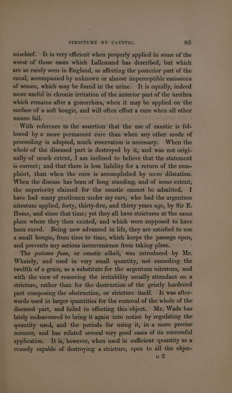 mischief. It is very efficient when properly applied in some of the worst of those cases which Lallemand has described, but which are so rarely seen in England, as affecting the posterior part of the canal, accompanied by unknown or almost imperceptible emissions of semen, which may be found in the urine. It is equally, indeed more useful in chronic irritation of the anterior part of the urethra which remains after a gonorrhoea, when it may be applied on the surface of a soft bougie, and will often effect a cure when all other means fail. With reference to the assertion that the use of caustic is fol- lowed by a more permanent cure than when any other mode of proceeding is adopted, much reservation is necessary. When the whole of the diseased part is destroyed by it, and was not origi- nally of much extent, I am inclined to believe that the statement is correct; and that there is less liability for a return of the com- plaint, than when the cure is accomplished by mere dilatation. When the disease has been of long standing, and of some extent, the superiority claimed for the caustic cannot be admitted. I have had many gentlemen under my care, who had the argentum nitratum applied, forty, thirty-five, and thirty years ago, by Sir E. Home, and since that time; yet they all have strictures at the same place where they then existed, and which were supposed to have been cured. Being now advanced in life, they are satisfied to use a small bougie, from time to time, which keeps the passage open, and prevents any serious inconvenience from taking place. The potassa fusa, or caustic alkali, was imtroduced by Mr. Whately, and used in very small quantity, not exceeding the twelfth of a grain, as a substitute for the argentum nitratum, and with the view of removing the irritability usually attendant on a stricture, rather than for the destruction of the gristly hardened part composing the obstruction, or stricture itself. It was after- wards used in larger quantities for the removal of the whole of the diseased part, and failed in effecting this object. Mr. Wade has lately endeavoured to bring it again into notice by regulating the quantity used, and the periods for using it, in a more precise manner, and has related several very good cases of its successful application. It is, however, when used in sufficient quantity as a remedy capable of destroying a stricture, open to all the objec- G2