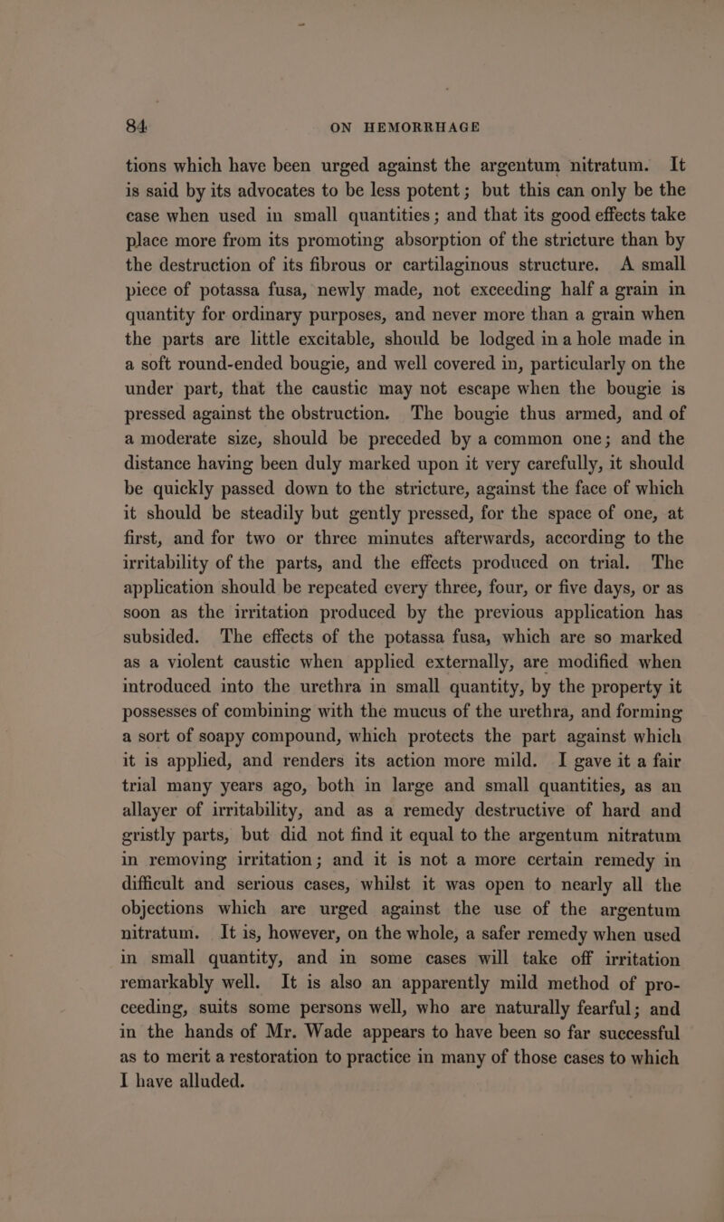 tions which have been urged against the argentum nitratum. It is said by its advocates to be less potent; but this can only be the ease when used in small quantities; and that its good effects take place more from its promoting absorption of the stricture than by the destruction of its fibrous or cartilaginous structure. A small piece of potassa fusa, newly made, not exceeding half a grain in quantity for ordinary purposes, and never more than a grain when the parts are little excitable, should be lodged ina hole made in a soft round-ended bougie, and well covered in, particularly on the under part, that the caustic may not escape when the bougie is pressed against the obstruction. The bougie thus armed, and of a moderate size, should be preceded by a common one; and the distance having been duly marked upon it very carefully, it should be quickly passed down to the stricture, against the face of which it should be steadily but gently pressed, for the space of one, at first, and for two or three minutes afterwards, according to the irritability of the parts, and the effects produced on trial. The application should be repeated every three, four, or five days, or as soon as the irritation produced by the previous application has subsided. The effects of the potassa fusa, which are so marked as a violent caustic when applied externally, are modified when introduced into the urethra in small quantity, by the property it possesses of combining with the mucus of the urethra, and forming a sort of soapy compound, which protects the part against which it is applied, and renders its action more mild. I gave it a fair trial many years ago, both in large and small quantities, as an allayer of irritability, and as a remedy destructive of hard and gristly parts, but did not find it equal to the argentum nitratum in removing irritation; and it is not a more certain remedy in difficult and serious cases, whilst it was open to nearly all the objections which are urged against the use of the argentum nitratum. It is, however, on the whole, a safer remedy when used in small quantity, and in some cases will take off irritation remarkably well. It is also an apparently mild method of pro- ceeding, suits some persons well, who are naturally fearful; and in the hands of Mr. Wade appears to have been so far successful as to merit a restoration to practice in many of those cases to which I have alluded.