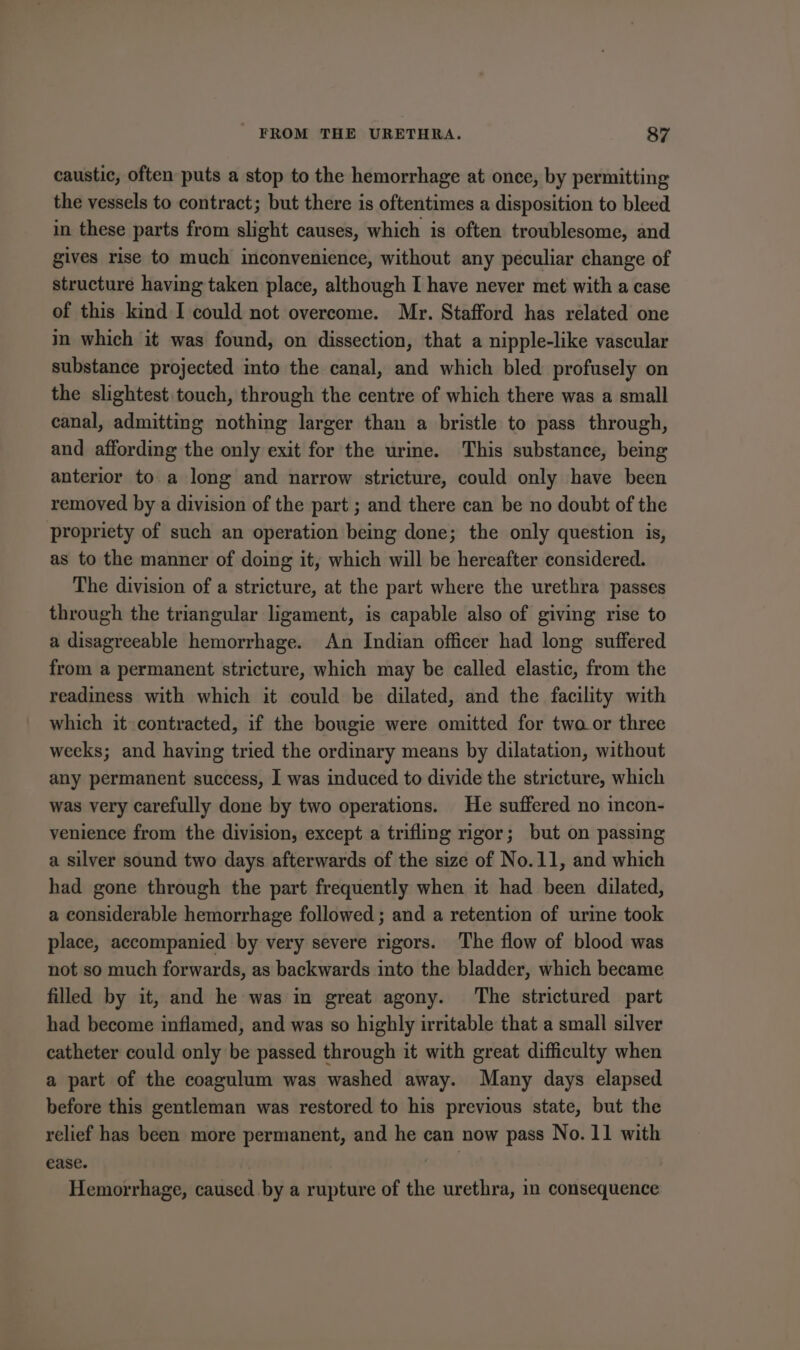 caustic, often puts a stop to the hemorrhage at once, by permitting the vessels to contract; but there is oftentimes a disposition to bleed in these parts from slight causes, which is often troublesome, and gives rise to much inconvenience, without any peculiar change of structure having taken place, although I have never met with a case of this kind I could not overcome. Mr. Stafford has related one in which it was found, on dissection, that a nipple-like vascular substance projected into the canal, and which bled profusely on the slightest.touch, through the centre of which there was a small canal, admitting nothing larger than a bristle to pass through, and affording the only exit for the urine. This substance, being anterior to.a long and narrow stricture, could only have been removed by a division of the part ; and there can be no doubt of the propriety of such an operation being done; the only question is, as to the manner of doing it, which will be hereafter considered. The division of a stricture, at the part where the urethra passes through the triangular ligament, is capable also of giving rise to a disagreeable hemorrhage. An Indian officer had long suffered from a permanent stricture, which may be called elastic, from the readiness with which it could be dilated, and the facility with which it contracted, if the bougie were omitted for two or three weeks; and having tried the ordinary means by dilatation, without any permanent success, I was induced to divide the stricture, which was very carefully done by two operations. He suffered no incon- venience from the division, except a trifling rigor; but on passing a silver sound two days afterwards of the size of No.11, and which had gone through the part frequently when it had been dilated, a considerable hemorrhage followed ; and a retention of urine took place, accompanied by very severe rigors. The flow of blood was not so much forwards, as backwards into the bladder, which became filled by it, and he was in great agony. The strictured part had become inflamed, and was so highly irritable that a small silver catheter could only be passed through it with great difficulty when a part of the coagulum was washed away. Many days elapsed before this gentleman was restored to his previous state, but the relief has been more permanent, and he can now pass No. 11 with ease. Hemorrhage, caused by a rupture of the urethra, in consequence