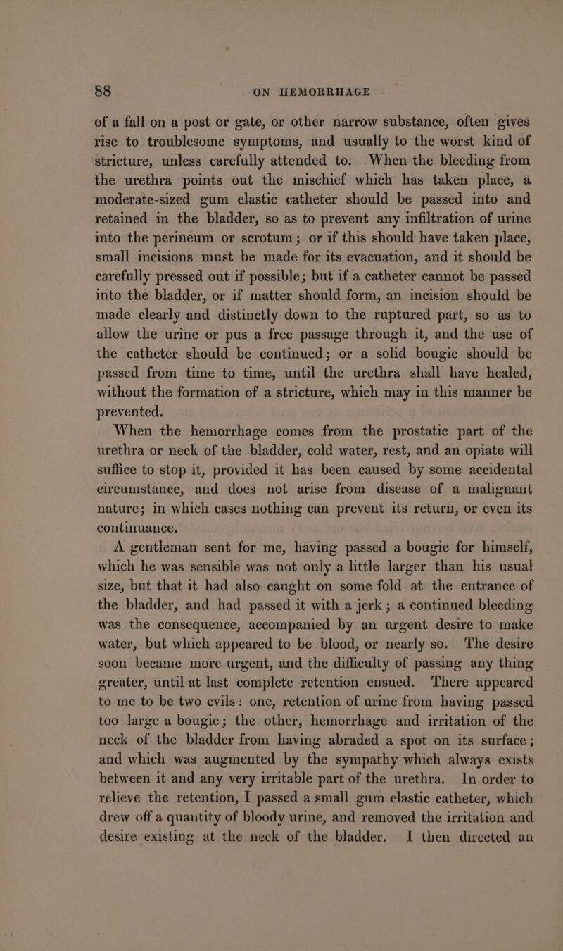 of a fall on a post or gate, or other narrow substance, often gives rise to troublesome symptoms, and usually to the worst kind of stricture, unless carefully attended to. When the bleeding from the urethra points out the mischief which has taken place, a moderate-sized gum elastic catheter should be passed into and retained in the bladder, so as to prevent any infiltration of urine into the perineum or scrotum; or if this should have taken place, small incisions must be made for its evacuation, and it should be carefully pressed out if possible; but if a catheter cannot be passed into the bladder, or if matter should form, an incision should be made clearly and distinctly down to the ruptured part, so as to allow the urine or pus a free passage through it, and the use of the catheter should be continued; or a solid bougie should be passed from time to time, until the urethra shall have healed, without the formation of a stricture, which may in this manner be prevented. When the hemorrhage comes from the prostatic part of the urethra or neck of the bladder, cold water, rest, and an opiate will suffice to stop it, provided it has been caused by some accidental circumstance, and does not arise from disease of a malignant nature; in which cases nothing can prevent its return, or even its continuance. A gentleman sent for me, having passed a bougie for himself, which he was sensible was not only a little larger than his usual size, but that it had also caught on some fold at the entrance of the bladder, and had passed it with a jerk; a continued bleeding was the consequence, accompanied by an urgent desire to make water, but which appeared to be blood, or nearly so. The desire soon became more urgent, and the difficulty of passing any thing greater, until at last complete retention ensued. There appeared to me to be two evils: one, retention of urine from having passed too large a bougie; the other, hemorrhage and irritation of the neck of the bladder from having abraded a spot on its surface ; and which was augmented by the sympathy which always exists between it and any very irritable part of the urethra. In order to relieve the retention, I passed a small gum elastic catheter, which drew off a quantity of bloody urine, and removed the irritation and desire existing at the neck of the bladder. I then directed an