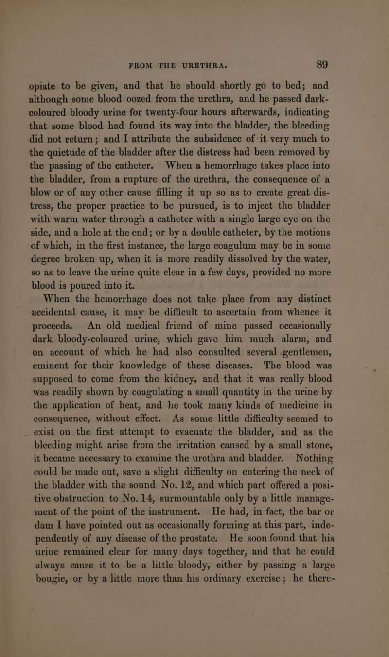 opiate to be given, and that he should shortly go to bed; and although some blood oozed from the urethra, and he passed dark- coloured bloody urine for twenty-four hours afterwards, indicating that some blood had found its way into the bladder, the bleeding did not return; and I attribute the subsidence of it very much to the quietude of the bladder after the distress had been removed by the passing of the catheter. When a hemorrhage takes place into the bladder, from a rupture of the urethra, the consequence of a blow or of any other cause filling it up so as to create great dis- tress, the proper practice to be pursued, is to inject the bladder with warm water through a catheter with a single large eye on the side, and a hole at the end; or by a double catheter, by the motions of which, in the first instance, the large coagulum may be in some degree broken up, when it is more readily dissolved by the water, so as to leave the urine quite clear in a few days, provided no more blood is poured into it. | When the hemorrhage does not take place from any distinct accidental cause, it may be difficult to ascertain from whence it proceeds. An old medical friend of mine passed occasionally dark bloody-coloured urime, which gave him much alarm, and on account of which he had also consulted several .gentlemen, eminent for their knowledge of these diseases. The blood was supposed to come from the kidney, and that it was really blood was readily shown by coagulating a small quantity in the urme by the application of heat, and he took many kinds of medicine in consequence, without effect. As some little difficulty seemed to _ exist on the first attempt to evacuate the bladder, and as the bleeding might arise from the irritation caused by a small stone, it became necessary to examine the urethra and bladder. Nothing could be made out, save a slight difficulty on entering the neck of the bladder with the sound No. 12, and which part offered a posi- tive obstruction to No. 14, surmountable only by a little manage- ment of the point of the instrument. He had, in fact, the bar or dam I have pointed out as occasionally forming at this part, inde- pendently of any disease of the prostate. He soon found that his urine remained clear for many days together, and that he could always cause it to be a little bloody, either by passing a large bougie, or by a little more than his ordinary exercise; he there-