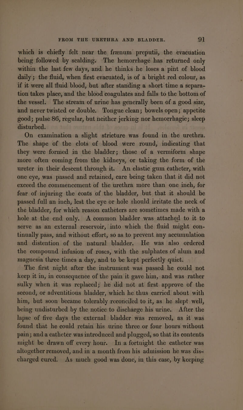which is chiefly felt near the frenum’ preputii, the evacuation being followed by scalding. ‘The hemorrhage has returned only within the last few days, and he thinks he loses a pint of blood daily ; the fluid, when first evacuated, is of a bright red colour, as if it were all fluid blood, but after standing a short time a separa- tion takes place, and the blood coagulates and falls to the bottom of the vessel. The stream of urine has generally been of a good size, and never twisted or double. Tongue clean; bowels open; appetite good; pulse 86, regular, but neither jerking nor hemorrhagic; sleep disturbed. On examination a slight stricture was found in the urethra. The shape of the clots of blood were round, indicating that they were formed in the bladder; those of a vermiform shape more often coming from the kidneys, or taking the form of the ureter in their descent through it. An elastic gum catheter, with one eye, was passed and retained, care being taken that it did not exceed the commencement of the urethra more than one inch, for fear of injuring the coats of the bladder, but that it should be passed full an inch, lest the eye or hole should irritate the neck of the bladder, for which reason catheters are sometimes made with a hole at the end only. A common bladder was attached to it to serve as an external reservoir, into which the fluid might con- tinually pass, and without effort, so as to prevent. any accumulation and distention of the natural bladder. He was also ordered the compound infusion of roses, with the sulphates of alum and magnesia three times a day, and to be kept perfectly quiet. The first night after the instrument was passed he could not keep it in, in consequenee of the pain it gave him, and was rather sulky when it was replaced; he did not at first approve of the second, or adventitious bladder, which he thus carried about with him, but soon became tolerably reconciled to it, as he slept well, being undisturbed by the notice to discharge his ure. After the lapse of five days the external bladder was removed, as it was found that he could retain his urine three or four hours without pain; and a catheter was introduced and plugged, so that its contents might be drawn off every hour. In a fortnight the catheter was altogether removed, and in a month from his admission he was dis- charged cured. As much good was done, in this case, by keeping