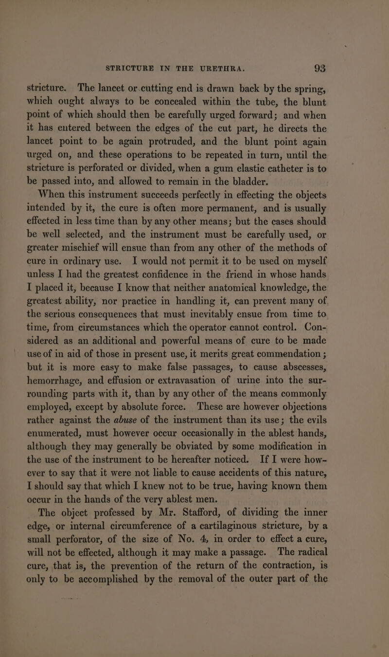 stricture. The lancet or.cutting end is drawn back by the spring, which ought always to be concealed within the tube, the blunt point of which should then be carefully urged forward; and when it has entered between the edges of the cut part, he directs the lancet point to be again protruded, and the blunt point again urged on, and these operations to be repeated in turn, until the stricture is perforated or divided, when a gum elastic catheter is to be passed into, and allowed to remain in the bladder. When this instrument succeeds perfectly in effecting the objects intended by it, the cure is often more permanent, and is usually effected in less time than by any other means; but the cases should be well selected, and the instrument must be carefully used, or greater mischief will ensue than from any other of the methods of cure in ordinary use. I would not permit it to be used on myself unless I had the greatest confidence in the friend in whose hands I placed it, because I know that neither anatomical knowledge, the greatest ability, nor practice in handling it, can prevent many of. the serious consequences that must inevitably ensue from time to. time, from circumstances which the operator cannot control. Con- sidered as an additional and powerful means of cure to be made use of in aid of those in present use, it merits great commendation ; but it is more easy to make false passages, to cause abscesses, hemorrhage, and effusion or extravasation of urine into the sur- rounding parts with it, than by any other of the means commonly employed, except by absolute force. These are however objections rather against the abuse of the instrument than its use; the evils enumerated, must however occur occasionally in the ablest hands, although they may generally be obviated by some modification in the use of the instrument to be hereafter noticed. If I were how- ever to say that it were not liable to cause accidents of this nature, I should say that which I knew not to be true, having known them occur in the hands of the very ablest men. The object professed by Myr. Stafford, of dividing the inner edge, or internal circumference of a cartilaginous stricture, by a small perforator, of the size of No. 4, in order to effect a cure, will not be effected, although it may make a passage. The radical cure, that is, the prevention of the return of the contraction, is only to be accomplished by the removal of the outer part of the